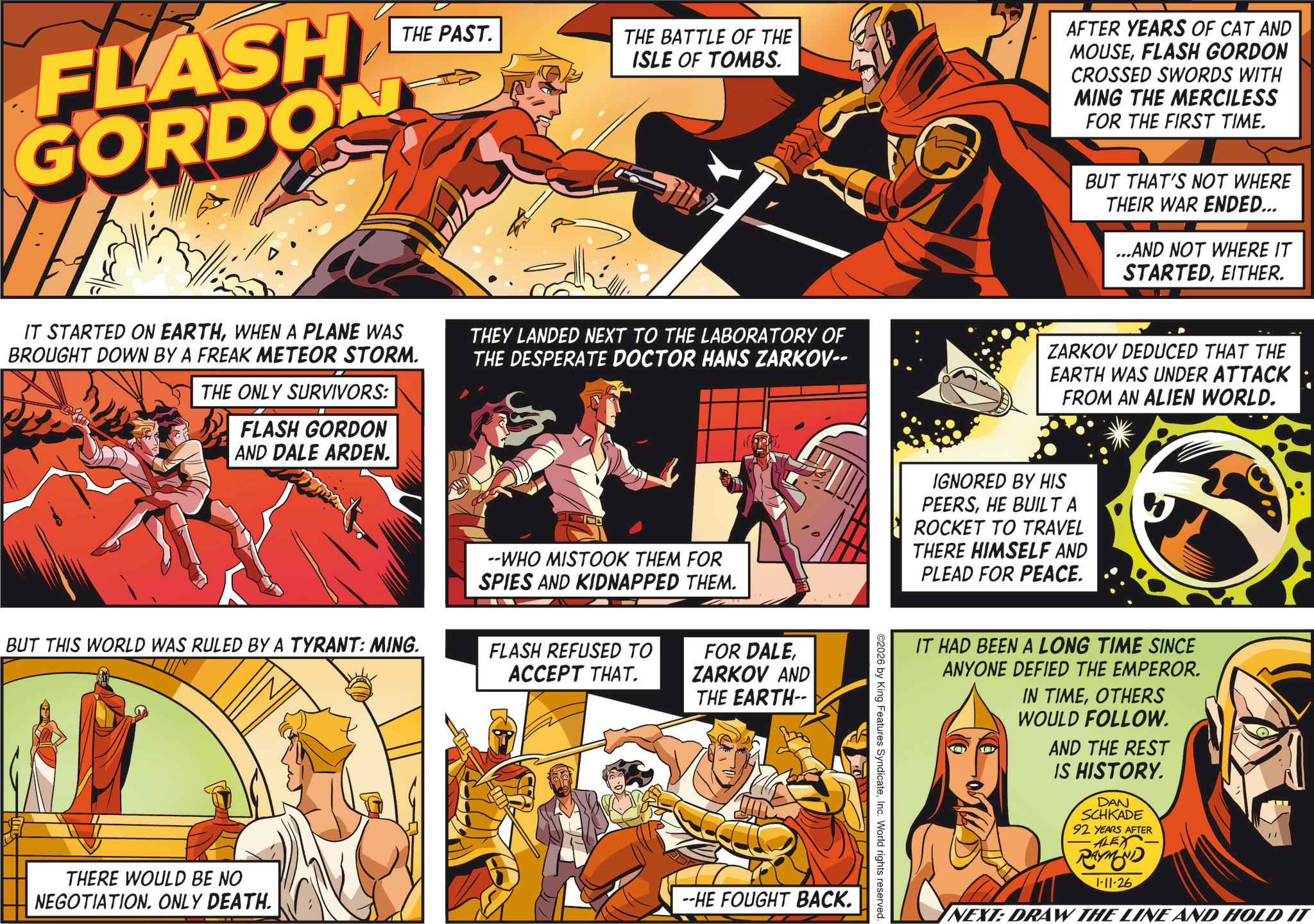 Poster OCR: THE PAST. FLASH GORDONY THE BATTLE OF THE ISLE OF TOMBS. AFTER YEARS OF CAT AND MOUSEFLASH GORDON CROSSED SWORDS WITH MING THE MERCILESS FOR THE FIRST TIME. BUT THAT'S NOT WHERE THEIR WAR ENDED... ...AND NOT WHERE IT STARTEDEITHER. IT STARTED ON EARTHWHEN A PLANE WAS BROUGHT DOWN BY A FREAK METEOR STORM. THE ONLY SURVIVORS: FLASH GORDON AND DALE ARDEN. THEY LANDED NEXT TO THE LABORATORY OF THE DESPERATE DOCTOR HANS ZARKOV-- ZARKOV DEDUCED THAT THE EARTH WAS UNDER ATTACK FROM AN ALIEN WORLD. BUT THIS WORLD WAS RULED BY A TYRANT: MING. --WHO MISTOOK THEM FOR SPIES AND KIDNAPPED THEM. FLASH REFUSED TO ACCEPT THAT. FOR DALEZARKOV AND THE EARTH-- THERE WOULD BE NO NEGOTIATION. ONLY DEATH. --HE FOUGHT BACK. IGNORED BY HIS PEERSHE BUILT A ROCKET TO TRAVEL THERE HIMSELF AND PLEAD FOR PEACE. ©2026 by King Features SyndicateInc. World rights reserved. IT HAD BEEN A LONG TIME SINCE ANYONE DEFIED THE EMPEROR. IN TIMEOTHERS WOULD FOLLOW. AND THE REST IS HISTORY. DAN SCHKADE 92 YEARS AFTER ALEX RAYMOND 1-11-26 NEXT: DRAW THE LINE AND HOLD IT THE PAST . FLASH GORDONY THE BATTLE OF THE ISLE OF TOMBS . AFTER YEARS OF CAT AND MOUSEFLASH GORDON CROSSED SWORDS WITH MING THE MERCILESS FOR THE FIRST TIME . BUT THAT'S NOT WHERE THEIR WAR ENDED ... ... AND NOT WHERE IT STARTEDEITHER . IT STARTED ON EARTHWHEN A PLANE WAS BROUGHT DOWN BY A FREAK METEOR STORM . THE ONLY SURVIVORS : FLASH GORDON AND DALE ARDEN . THEY LANDED NEXT TO THE LABORATORY OF THE DESPERATE DOCTOR HANS ZARKOV-- ZARKOV DEDUCED THAT THE EARTH WAS UNDER ATTACK FROM AN ALIEN WORLD . BUT THIS WORLD WAS RULED BY A TYRANT : MING . --WHO MISTOOK THEM FOR SPIES AND KIDNAPPED THEM . FLASH REFUSED TO ACCEPT THAT . FOR DALEZARKOV AND THE EARTH-- THERE WOULD BE NO NEGOTIATION . ONLY DEATH . --HE FOUGHT BACK . IGNORED BY HIS PEERSHE BUILT A ROCKET TO TRAVEL THERE HIMSELF AND PLEAD FOR PEACE . © 2026 by King Features SyndicateInc. World rights reserved . IT HAD BEEN A LONG TIME SINCE ANYONE DEFIED THE EMPEROR . IN TIMEOTHERS WOULD FOLLOW . AND THE REST IS HISTORY . DAN SCHKADE 92 YEARS AFTER ALEX RAYMOND 1-11-26 NEXT : DRAW THE LINE AND HOLD IT
