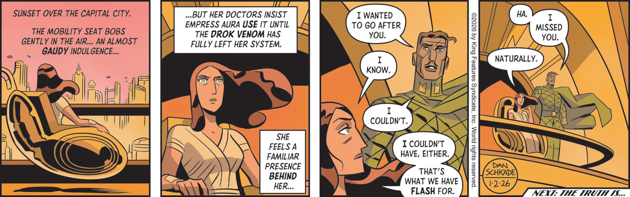Comics OCR: SUNSET OVER THE CAPITAL CITY. THE MOBILITY SEAT BOBS GENTLY IN THE AIR... AN ALMOST GAUDY INDULGENCE... ...BUT HER DOCTORS INSIST EMPRESS AURA USE IT UNTIL THE DROK VENOM HAS FULLY LEFT HER SYSTEM. I WANTED TO GO AFTER YOU. I KNOW. 2026 by King Features SyndicateInc. World rights reserved. SHE FEELS A FAMILIAR PRESENCE BEHIND HER... I COULDN'T. I COULDN'T HAVEEITHER. THAT'S WHAT WE HAVE FLASH FOR. HA. I MISSED YOU. NATURALLY. DAN SCHKADE 1·2·26 NEXT: THE TRUTH IS... SUNSET OVER THE CAPITAL CITY . THE MOBILITY SEAT BOBS GENTLY IN THE AIR ... AN ALMOST GAUDY INDULGENCE ... ... BUT HER DOCTORS INSIST EMPRESS AURA USE IT UNTIL THE DROK VENOM HAS FULLY LEFT HER SYSTEM . I WANTED TO GO AFTER YOU . I KNOW . 2026 by King Features SyndicateInc. World rights reserved . SHE FEELS A FAMILIAR PRESENCE BEHIND HER ... I COULDN'T . I COULDN'T HAVEEITHER . THAT'S WHAT WE HAVE FLASH FOR . HA . I MISSED YOU . NATURALLY . DAN SCHKADE 1 · 2 · 26 NEXT : THE TRUTH IS ...