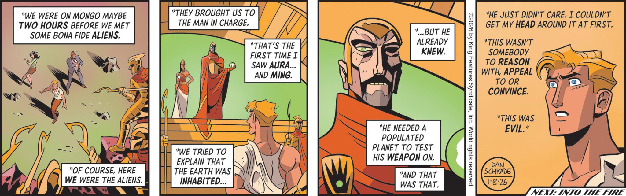 Hero OCR: "WE WERE ON MONGO MAYBE TWO HOURS BEFORE WE MET SOME BONA FIDE ALIENS. "THEY BROUGHT US TO THE MAN IN CHARGE. "THAT'S THE FIRST TIME I SAW AURA... AND MING. "...BUT HE ALREADY KNEW. "OF COURSEHERE WE WERE THE ALIENS. "WE TRIED TO EXPLAIN THAT THE EARTH WAS INHABITED... "HE NEEDED A POPULATED PLANET TO TEST HIS WEAPON ON. "AND THAT WAS THAT. "HE JUST DIDN'T CARE. I COULDN'T GET MY HEAD AROUND IT AT FIRST. "THIS WASN'T SOMEBODY TO REASON WITHAPPEAL TO OR CONVINCE. ©2026 by King Features SyndicateInc. World rights reserved. "THIS WAS EVIL." DAN SCHKADE 1.8.26 NEXT: INTO THE FIRE " WE WERE ON MONGO MAYBE TWO HOURS BEFORE WE MET SOME BONA FIDE ALIENS . " THEY BROUGHT US TO THE MAN IN CHARGE . " THAT'S THE FIRST TIME I SAW AURA ... AND MING . " ... BUT HE ALREADY KNEW . " OF COURSEHERE WE WERE THE ALIENS . " WE TRIED TO EXPLAIN THAT THE EARTH WAS INHABITED ... " HE NEEDED A POPULATED PLANET TO TEST HIS WEAPON ON . " AND THAT WAS THAT . " HE JUST DIDN'T CARE . I COULDN'T GET MY HEAD AROUND IT AT FIRST . " THIS WASN'T SOMEBODY TO REASON WITHAPPEAL TO OR CONVINCE . © 2026 by King Features SyndicateInc. World rights reserved . " THIS WAS EVIL . " DAN SCHKADE 1.8.26 NEXT : INTO THE FIRE