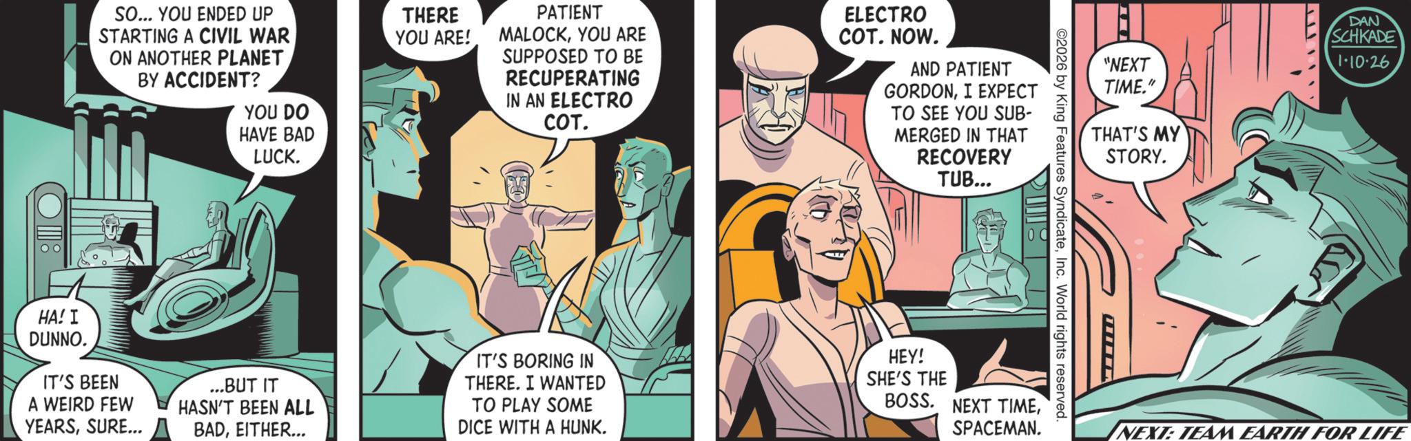 Animated cartoon OCR: SO... YOU ENDED UP STARTING A CIVIL WAR ON ANOTHER PLANET BY ACCIDENT? YOU DO HAVE BAD LUCK. THERE YOU ARE! PATIENT MALOCKYOU ARE SUPPOSED TO BE RECUPERATING IN AN ELECTRO COT. ELECTRO COT. NOW. AND PATIENT GORDONI EXPECT TO SEE YOU SUB- MERGED IN THAT RECOVERY TUB... "NEXT TIME." THAT'S MY STORY. 2026 by King Features SyndicateInc. World rights reserved. HA! I DUNNO. IT'S BEEN A WEIRD FEW YEARSSURE... ...BUT IT HASN'T BEEN ALL BADEITHER... IT'S BORING IN THERE. I WANTED TO PLAY SOME DICE WITH A HUNK. HEY! SHE'S THE BOSS. NEXT TIMESPACEMAN. DAN SCHKADE 1-10-26 NEXT: TEAM EARTH FOR LIFE SO ... YOU ENDED UP STARTING A CIVIL WAR ON ANOTHER PLANET BY ACCIDENT ? YOU DO HAVE BAD LUCK . THERE YOU ARE ! PATIENT MALOCKYOU ARE SUPPOSED TO BE RECUPERATING IN AN ELECTRO COT . ELECTRO COT . NOW . AND PATIENT GORDONI EXPECT TO SEE YOU SUB- MERGED IN THAT RECOVERY TUB ... " NEXT TIME . " THAT'S MY STORY . 2026 by King Features SyndicateInc. World rights reserved . HA ! I DUNNO . IT'S BEEN A WEIRD FEW YEARSSURE ... ... BUT IT HASN'T BEEN ALL BADEITHER ... IT'S BORING IN THERE . I WANTED TO PLAY SOME DICE WITH A HUNK . HEY ! SHE'S THE BOSS . NEXT TIMESPACEMAN . DAN SCHKADE 1-10-26 NEXT : TEAM EARTH FOR LIFE