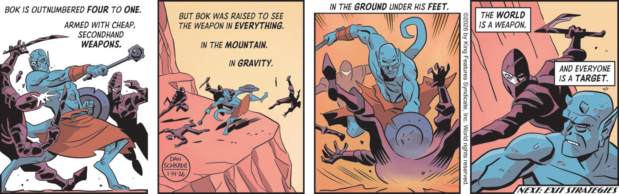 Publication OCR: BOK IS OUTNUMBERED FOUR TO ONE. ARMED WITH CHEAPSECONDHAND WEAPONS. BUT BOK WAS RAISED TO SEE THE WEAPON IN EVERYTHING. IN THE MOUNTAIN. IN GRAVITY. IN THE GROUND UNDER HIS FEET. DAN SCHKADE 1.14.26. THE WORLD IS A WEAPON. 2026 by King Features SyndicateInc. World rights reserved. AND EVERYONE IS A TARGET. NEXT: EXIT STRATEGIES BOK IS OUTNUMBERED FOUR TO ONE . ARMED WITH CHEAPSECONDHAND WEAPONS . BUT BOK WAS RAISED TO SEE THE WEAPON IN EVERYTHING . IN THE MOUNTAIN . IN GRAVITY . IN THE GROUND UNDER HIS FEET . DAN SCHKADE 1.14.26 . THE WORLD IS A WEAPON . 2026 by King Features SyndicateInc. World rights reserved . AND EVERYONE IS A TARGET . NEXT : EXIT STRATEGIES