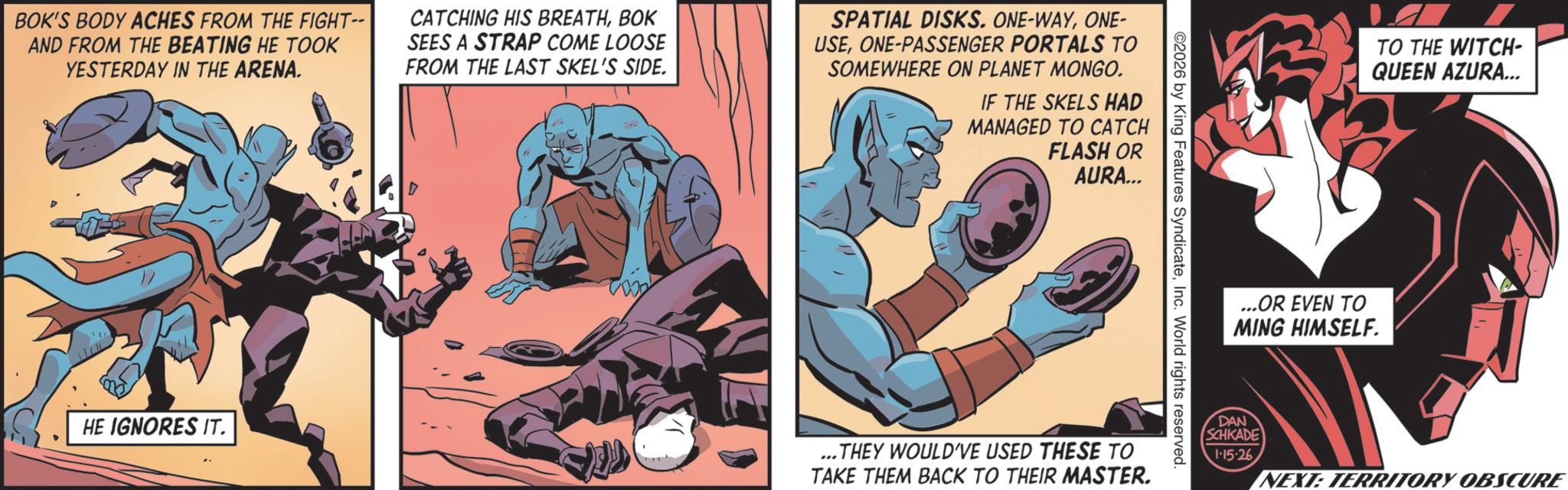 Superhero OCR: BOK'S BODY ACHES FROM THE FIGHT-- AND FROM THE BEATING HE TOOK YESTERDAY IN THE ARENA. CATCHING HIS BREATHBOK SEES A STRAP COME LOOSE FROM THE LAST SKEL'S SIDE. SPATIAL DISKS. ONE-WAYONE- USEONE-PASSENGER PORTALS TO SOMEWHERE ON PLANET MONGO. IF THE SKELS HAD MANAGED TO CATCH FLASH OR AURA... ©2026 by King Features SyndicateInc. World rights reserved. HE IGNORES IT. ...THEY WOULD'VE USED THESE TO TAKE THEM BACK TO THEIR MASTER. TO THE WITCH- QUEEN AZURA... ...OR EVEN TO MING HIMSELF. DAN SCHKADE 1-15-26 NEXT: TERRITORY OBSCURE BOK'S BODY ACHES FROM THE FIGHT-- AND FROM THE BEATING HE TOOK YESTERDAY IN THE ARENA . CATCHING HIS BREATHBOK SEES A STRAP COME LOOSE FROM THE LAST SKEL'S SIDE . SPATIAL DISKS . ONE - WAYONE- USEONE - PASSENGER PORTALS TO SOMEWHERE ON PLANET MONGO . IF THE SKELS HAD MANAGED TO CATCH FLASH OR AURA ... © 2026 by King Features SyndicateInc. World rights reserved . HE IGNORES IT . ... THEY WOULD'VE USED THESE TO TAKE THEM BACK TO THEIR MASTER . TO THE WITCH- QUEEN AZURA ... ... OR EVEN TO MING HIMSELF . DAN SCHKADE 1-15-26 NEXT : TERRITORY OBSCURE