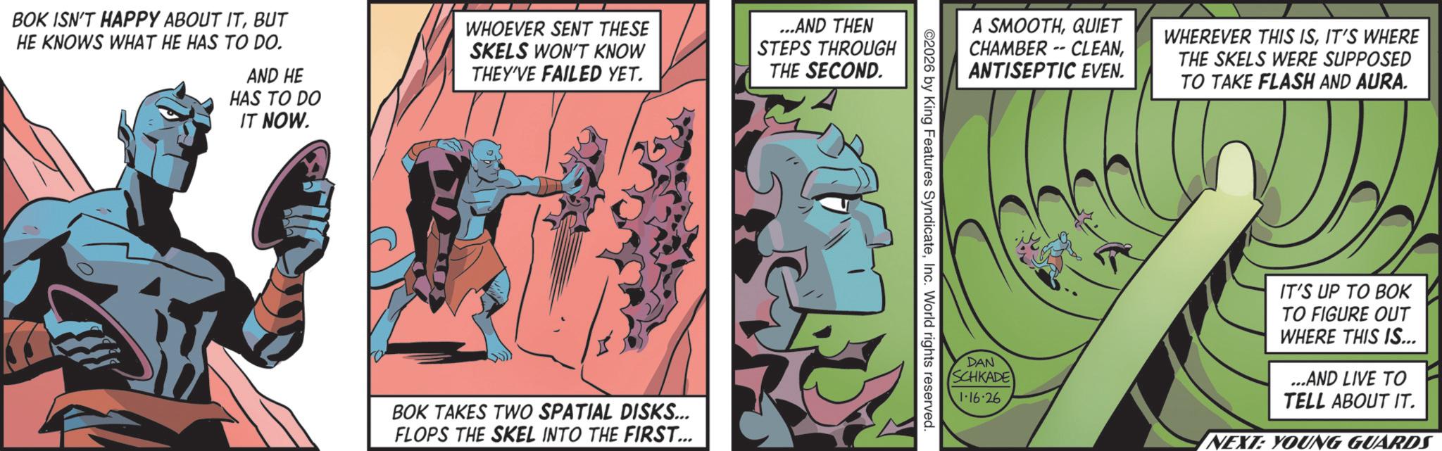 Publication OCR: BOK ISN'T HAPPY ABOUT ITBUT HE KNOWS WHAT HE HAS TO DO. AND HE HAS TO DO IT NOW. WHOEVER SENT THESE SKELS WON'T KNOW THEY'VE FAILED YET. BOK TAKES TWO SPATIAL DISKS... FLOPS THE SKEL INTO THE FIRST... ...AND THEN STEPS THROUGH THE SECOND. A SMOOTHQUIET CHAMBER -- CLEANANTISEPTIC EVEN. WHEREVER THIS ISIT'S WHERE THE SKELS WERE SUPPOSED TO TAKE FLASH AND AURA. ©2026 by King Features SyndicateInc. World rights reserved. DAN SCHKADE 1-16·26 IT'S UP TO BOK TO FIGURE OUT WHERE THIS IS... ...AND LIVE TO TELL ABOUT IT. NEXT: YOUNG GUARDS BOK ISN'T HAPPY ABOUT ITBUT HE KNOWS WHAT HE HAS TO DO . AND HE HAS TO DO IT NOW . WHOEVER SENT THESE SKELS WON'T KNOW THEY'VE FAILED YET . BOK TAKES TWO SPATIAL DISKS ... FLOPS THE SKEL INTO THE FIRST ... ... AND THEN STEPS THROUGH THE SECOND . A SMOOTHQUIET CHAMBER -- CLEANANTISEPTIC EVEN . WHEREVER THIS ISIT'S WHERE THE SKELS WERE SUPPOSED TO TAKE FLASH AND AURA . © 2026 by King Features SyndicateInc. World rights reserved . DAN SCHKADE 1-16 · 26 IT'S UP TO BOK TO FIGURE OUT WHERE THIS IS ... ... AND LIVE TO TELL ABOUT IT . NEXT : YOUNG GUARDS