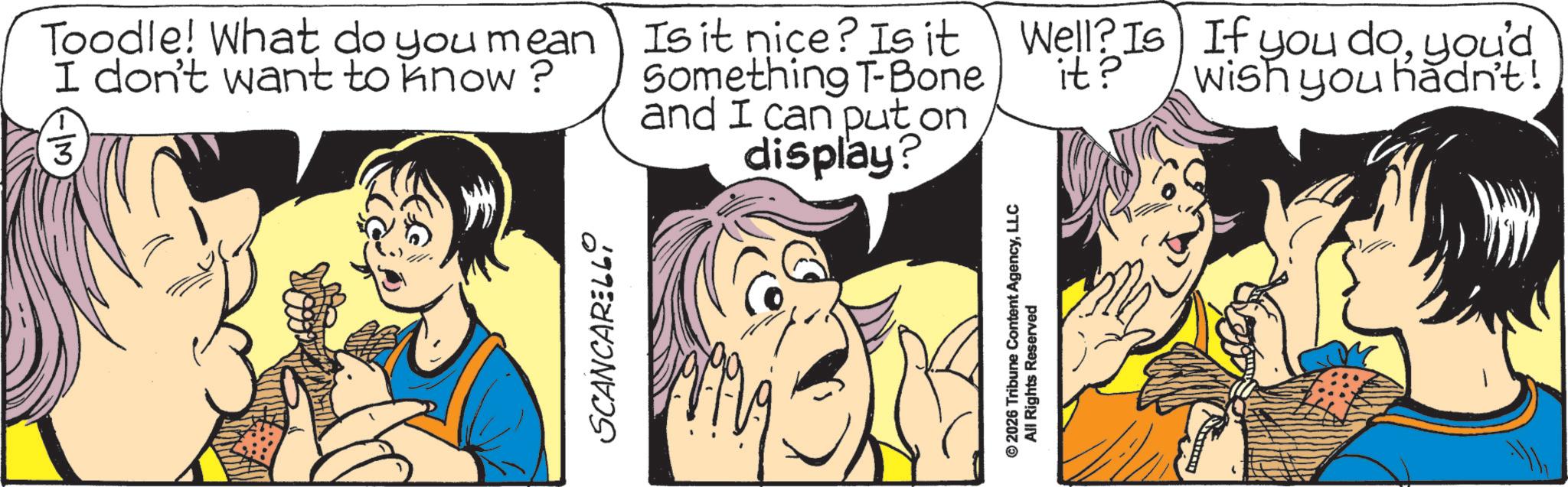 Animated cartoon OCR: SCANCARELL Toodle! What do you mean I don't want to know? 3 Is it nice? Is it Something T-Bone and I can put on display? Well? Is If you doyou'd it? Wish you hadn't! ©2026 Tribune Content AgencyLLC All Rights Reserved SCANCARELL Toodle ! What do you mean I don't want to know ? 3 Is it nice ? Is it Something T - Bone and I can put on display ? Well ? Is If you doyou'd it ? Wish you hadn't ! © 2026 Tribune Content AgencyLLC All Rights Reserved