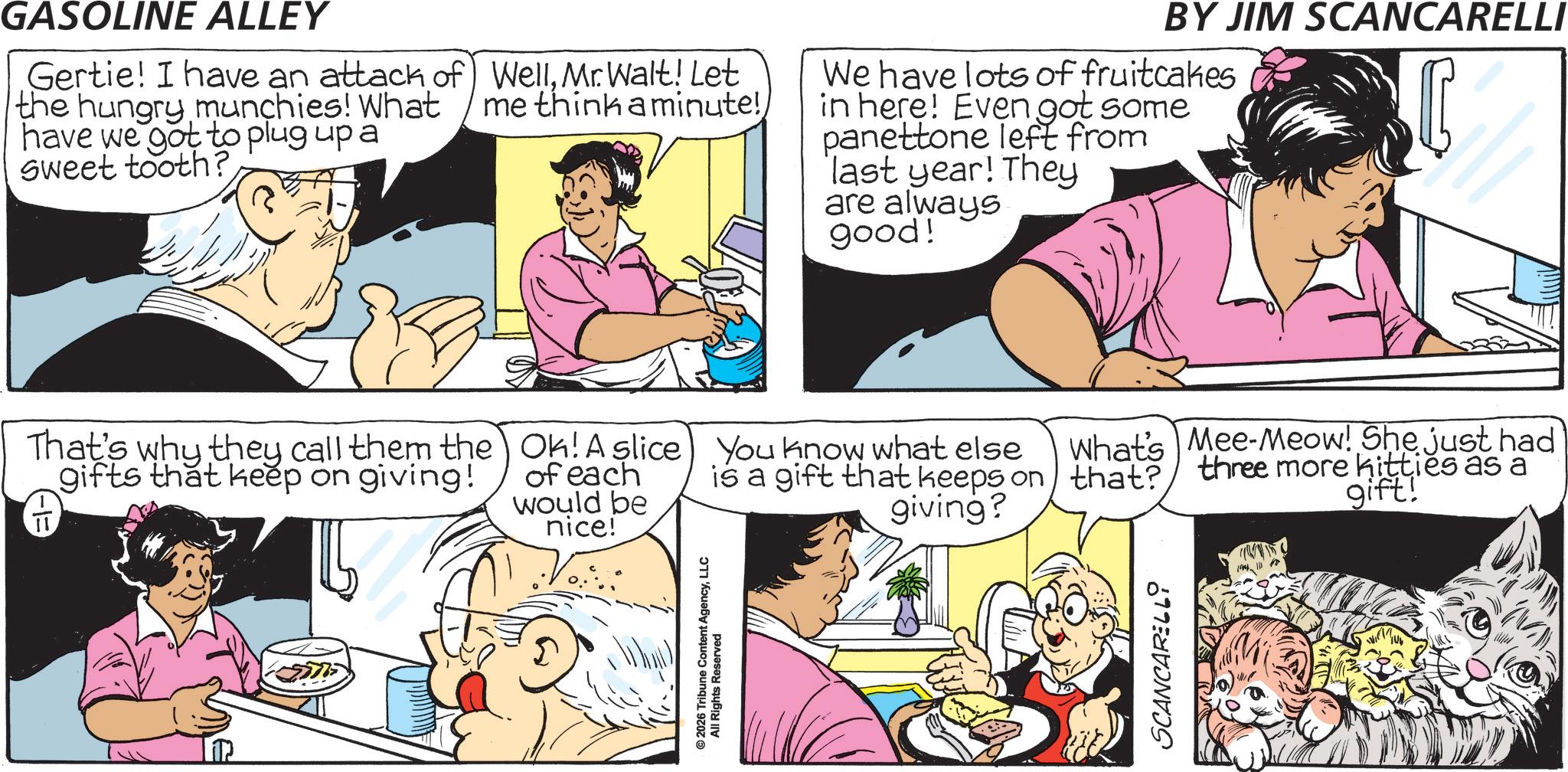 Fictional character OCR: GASOLINE ALLEY Gertie! I have an attack of the hungry munchies! What have we got to plug up a Sweet tooth? WellMr. Walt! Let me think a minute! We have lots of fruitcakes in here! Even got some panettone left from last year! They are always good! BY JIM SCANCARELLI That's why they call them the gifts that keep on giving! Ok! A slice of each would be nice! You know what else What's Mee-Meow! She just had giving? is a gift that keeps on that? three more kitties as a gift! 2026 Tribune Content AgencyLLC All Rights Reserved SCANCARELLi GASOLINE ALLEY Gertie ! I have an attack of the hungry munchies ! What have we got to plug up a Sweet tooth ? WellMr. Walt ! Let me think a minute ! We have lots of fruitcakes in here ! Even got some panettone left from last year ! They are always good ! BY JIM SCANCARELLI That's why they call them the gifts that keep on giving ! Ok ! A slice of each would be nice ! You know what else What's Mee - Meow ! She just had giving ? is a gift that keeps on that ? three more kitties as a gift ! 2026 Tribune Content AgencyLLC All Rights Reserved SCANCARELLi