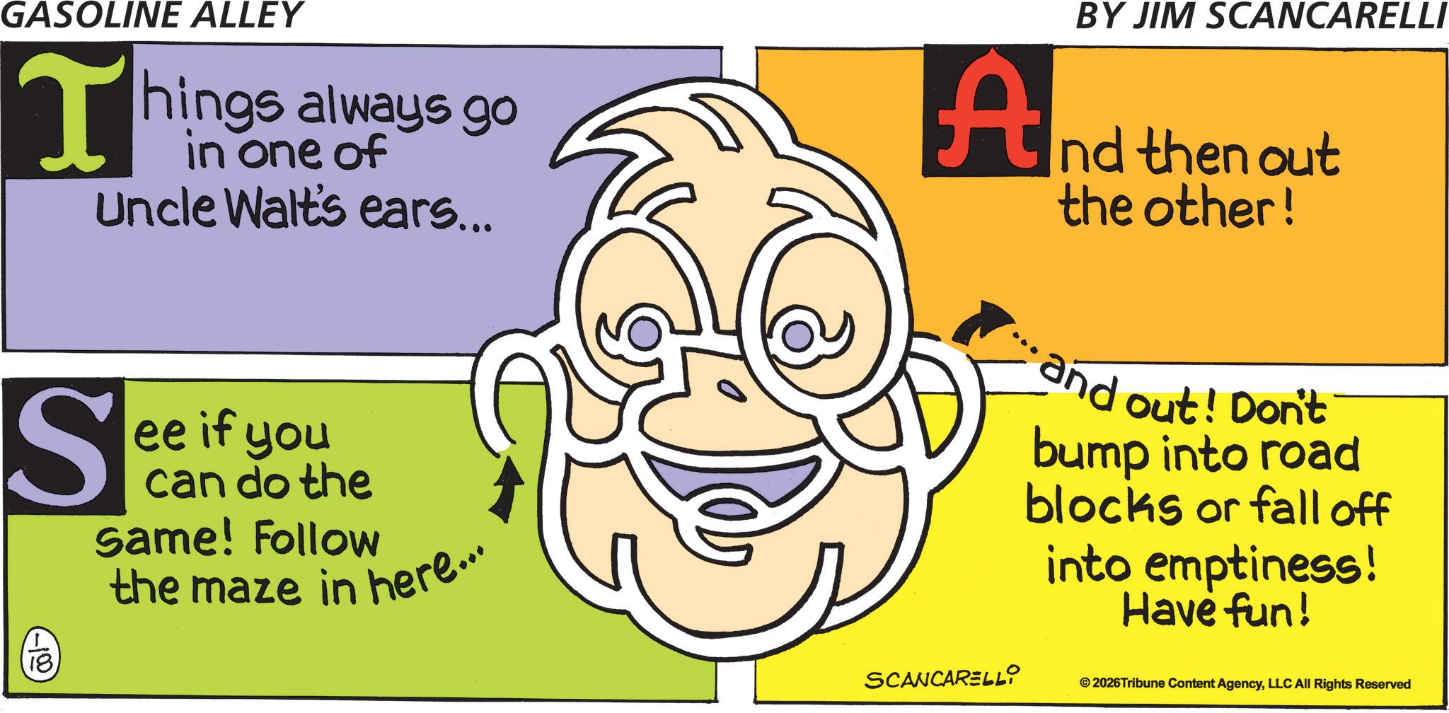 Graphic design OCR: GASOLINE ALLEY T hings always go in one of Uncle Walt's ears... S 18. ee if you can do the Same! Follow the maze in here... BY JIM SCANCARELLI And then out the other! and out! Don't bump into road blocks or fall off into emptiness! Have fun! SCANCARELLI © 2026Tribune Content AgencyLLC All Rights Reserved GASOLINE ALLEY T hings always go in one of Uncle Walt's ears ... S 18 . ee if you can do the Same ! Follow the maze in here ... BY JIM SCANCARELLI And then out the other ! and out ! Don't bump into road blocks or fall off into emptiness ! Have fun ! SCANCARELLI © 2026Tribune Content AgencyLLC All Rights Reserved