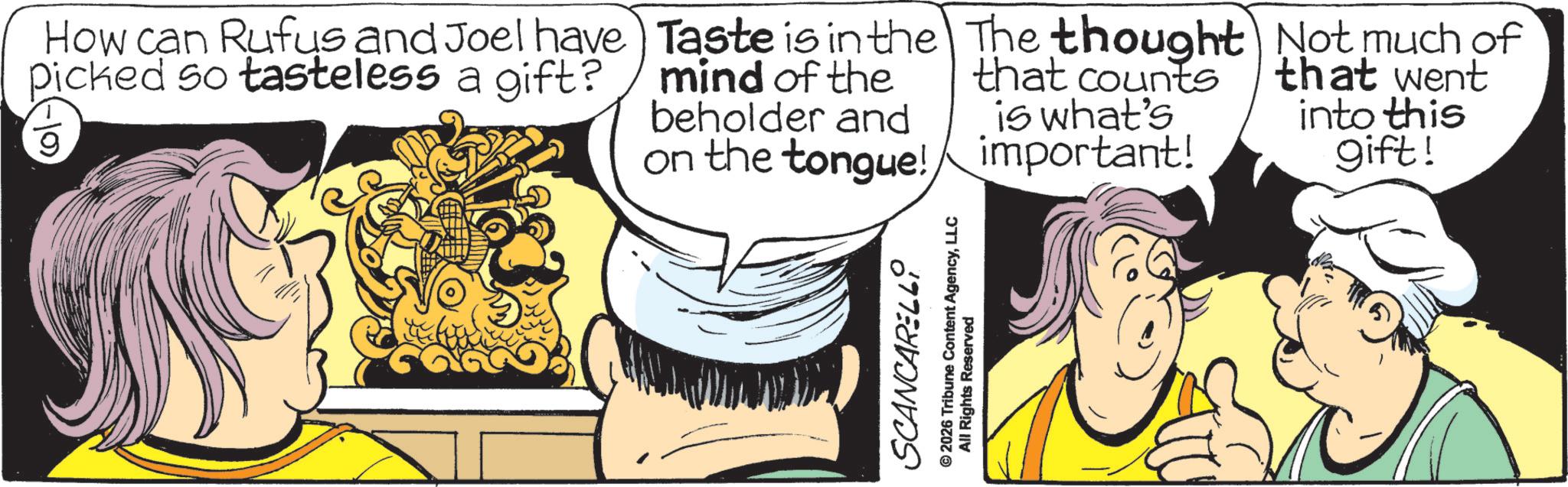 Comics OCR: How can Rufus and Joel have picked so tasteless a gift? 9 Taste is in the The thought Not much of mind of the beholder and that counts is what's on the tongue!important! that went into this gift! SCANCARELLY © 2026 Tribune Content AgencyLLC All Rights Reserved How can Rufus and Joel have picked so tasteless a gift ? 9 Taste is in the The thought Not much of mind of the beholder and that counts is what's on the tongue ! important ! that went into this gift ! SCANCARELLY © 2026 Tribune Content AgencyLLC All Rights Reserved