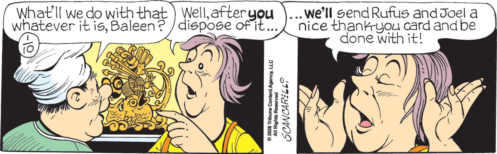 Graphic design OCR: 10 What'll we do with that Wellafter you whatever it isBaleen? dispose of it... ... We'll send Rufus and Joel a nice thank-you card and be done with it! © 2026 Tribune Content AgencyLLC All Rights Reserved SCANCARELLi 10 What'll we do with that Wellafter you whatever it isBaleen ? dispose of it ... ... We'll send Rufus and Joel a nice thank - you card and be done with it ! © 2026 Tribune Content AgencyLLC All Rights Reserved SCANCARELLi