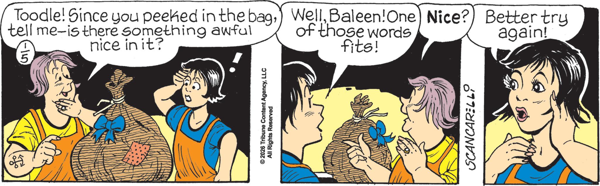 Animated cartoon OCR: ?? Toodle! Since you peeked in the bagBaleen! One) Nice? Better try tell me-is there something awful -115. nice in it? of those words fits! again! © 2026 Tribune Content AgencyLLC All Rights Reserved SCANCARELLI ?? Toodle ! Since you peeked in the bag) WellBaleen ! One ) Nice ? Better try tell me - is there something awful -115 . nice in it ? of those words fits ! again ! © 2026 Tribune Content AgencyLLC All Rights Reserved SCANCARELLI