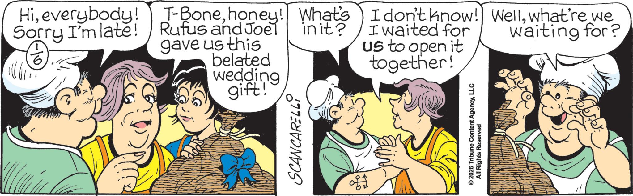 Fictional character OCR: Hieverybody! Sorry I'm late! 6 T-Bonehoney! What's Rufus and Joel in it? gave us this belated wedding gift! I don't know! Wellwhat're we I waited for us to open it together! waiting for? SCANCARELLY © 2026 Tribune Content AgencyLLC All Rights Reserved Hieverybody ! Sorry I'm late ! 6 T - Bonehoney ! What's Rufus and Joel in it ? gave us this belated wedding gift ! I don't know ! Wellwhat're we I waited for us to open it together ! waiting for ? SCANCARELLY © 2026 Tribune Content AgencyLLC All Rights Reserved