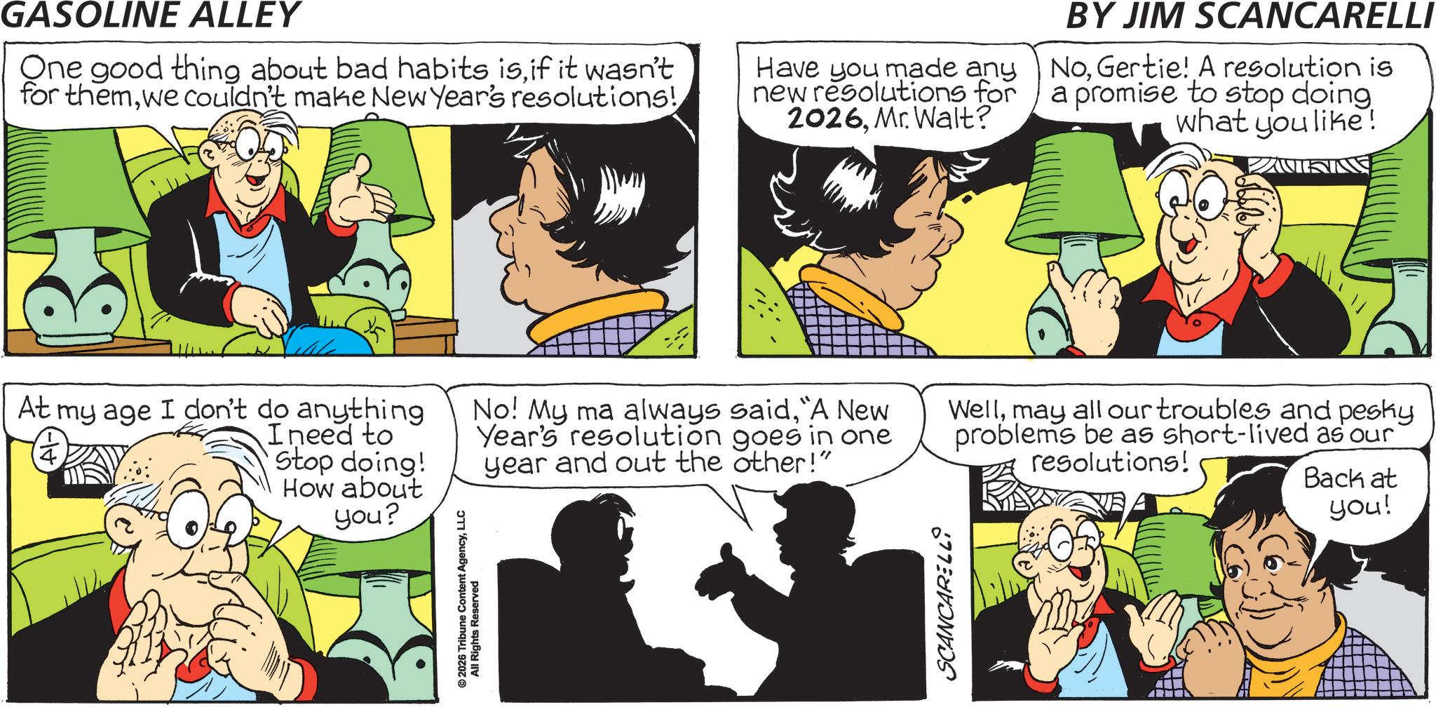 Gesture OCR: GASOLINE ALLEY One good thing about bad habits isif it wasn't for themwe couldn't make New Year's resolutions! Have you made any new resolutions for 2026Mr. Walt? BY JIM SCANCARELLI NoGertie! A resolution is a promise to stop doing. what you like! © 2026 Tribune Content AgencyLLC All Rights Reserved At my age I don't do anything 14 Ineed to Stop doing! How about you? No! My ma always said"A New Year's resolution goes in one year and out the other!" Wellmay all our troubles and pesky problems be as short-lived as our resolutions! Back at you! SCANCARELLI GASOLINE ALLEY One good thing about bad habits isif it wasn't for themwe couldn't make New Year's resolutions ! Have you made any new resolutions for 2026Mr. Walt ? BY JIM SCANCARELLI NoGertie ! A resolution is a promise to stop doing . what you like ! © 2026 Tribune Content AgencyLLC All Rights Reserved At my age I don't do anything 14 Ineed to Stop doing ! How about you ? No ! My ma always said" A New Year's resolution goes in one year and out the other ! " Wellmay all our troubles and pesky problems be as short - lived as our resolutions ! Back at you ! SCANCARELLI