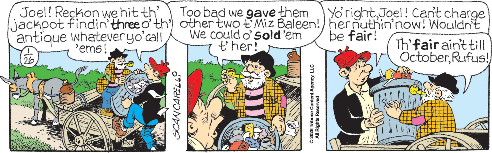 Publication OCR: 177 Joel! Reckon we hit th' jackpot findin' three o' th' antique whatever yo'call 26 'ems! Too bad we gave them Yo'rightJoel! Can't charge other two 'Miz Baleen!) her nuthin'now! Wouldn't We could o' sold'em ther! be fair! Th'fair ain't till OctoberRufus! JOEL SCANCARELLO © 2026 Tribune Content AgencyLLC All Rights Reserved 177 Joel ! Reckon we hit th ' jackpot findin ' three o ' th ' antique whatever yo'call 26 ' ems ! Too bad we gave them Yo'rightJoel ! Can't charge other two ' Miz Baleen ! ) her nuthin'now ! Wouldn't We could o ' sold'em ther ! be fair ! Th'fair ain't till OctoberRufus ! JOEL SCANCARELLO © 2026 Tribune Content AgencyLLC All Rights Reserved
