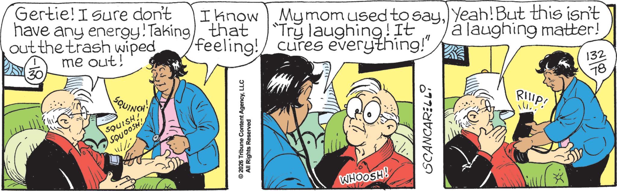 Fictional character OCR: Gertie! I sure don't have any energy! Taking out the trash wiped me out! SQUINCH! SQUISH! SQUOOSH! I know that My mom used to sayYeah! But this isn't "Try laughing! It feeling! cures everything!" 2026 Tribune Content AgencyLLC All Rights Reserved © WHOOSH! SCANCARELLi a laughing matter! RIIIP! 132 78 Gertie ! I sure don't have any energy ! Taking out the trash wiped me out ! SQUINCH ! SQUISH ! SQUOOSH ! I know that My mom used to sayYeah ! But this isn't " Try laughing ! It feeling ! cures everything ! " 2026 Tribune Content AgencyLLC All Rights Reserved © WHOOSH ! SCANCARELLi a laughing matter ! RIIIP ! 132 78