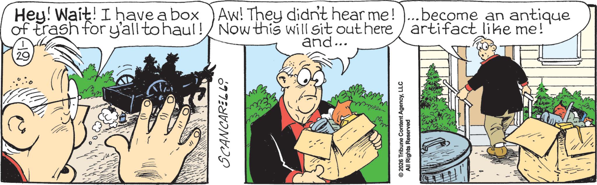Fictional character OCR: Hey! Wait! I have a box of trash for y'all to haul! 29 TA SCANCARELL and... Aw! They didn't hear me! ...become an antique Now this will sit out here artifact like me! © 2026 Tribune Content AgencyLLC All Rights Reserved Hey ! Wait ! I have a box of trash for y'all to haul ! 29 TA SCANCARELL and ... Aw ! They didn't hear me ! ... become an antique Now this will sit out here artifact like me ! © 2026 Tribune Content AgencyLLC All Rights Reserved