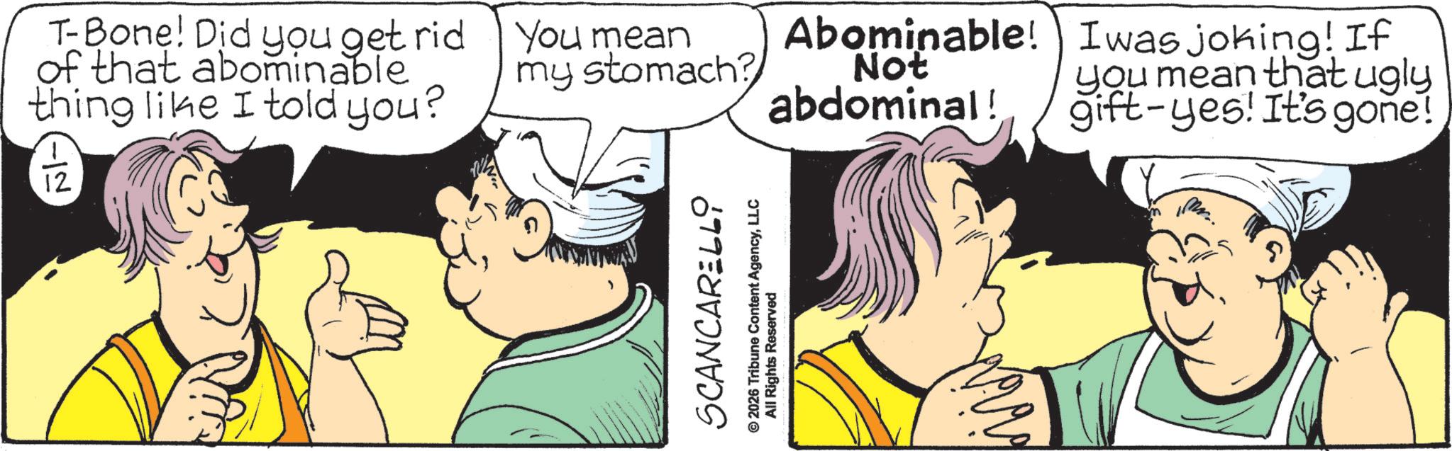 Fictional character OCR: T-Bone! Did you get rid of that abominable thing like I told you? 12 You mean my stomach? Abominable! Not abdominal! Iwas joking! If you mean that ugly gift-yes! It's gone! SCANCARELLY © 2026 Tribune Content AgencyLLC All Rights Reserved m T - Bone ! Did you get rid of that abominable thing like I told you ? 12 You mean my stomach ? Abominable ! Not abdominal ! Iwas joking ! If you mean that ugly gift - yes ! It's gone ! SCANCARELLY © 2026 Tribune Content AgencyLLC All Rights Reserved m