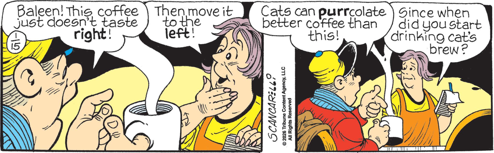 Pleased OCR: -15 Baleen! This coffee just doesn't taste right! Then move it to the left! Cats can purrcolate) Since when better coffee than this! did you start drinking cat's brew? SCANCARELL0 © 2026 Tribune Content AgencyLLC All Rights Reserved -15 Baleen ! This coffee just doesn't taste right ! Then move it to the left ! Cats can purrcolate ) Since when better coffee than this ! did you start drinking cat's brew ? SCANCARELL0 © 2026 Tribune Content AgencyLLC All Rights Reserved