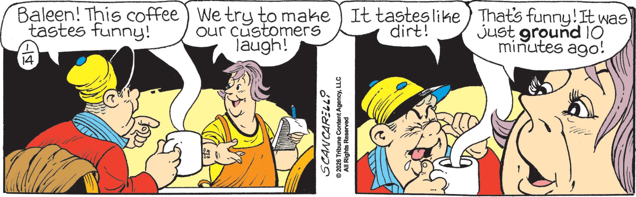 Fictional character OCR: 14 Baleen! This coffee) We try to make It tastes like tastes funny! our customers laugh! dirt! That's funny! It was Just ground 10 minutes ago! SCANCARELLO 2026 Tribune Content AgencyLLC All Rights Reserved 14 Baleen ! This coffee ) We try to make It tastes like tastes funny ! our customers laugh ! dirt ! That's funny ! It was Just ground 10 minutes ago ! SCANCARELLO 2026 Tribune Content AgencyLLC All Rights Reserved