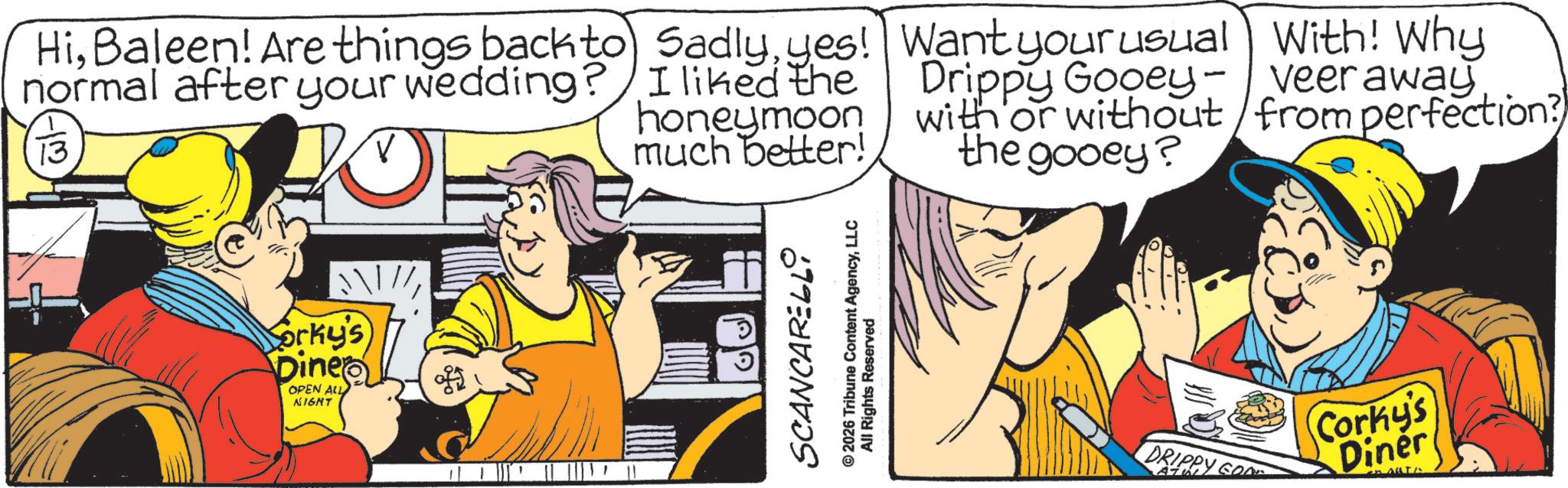 Publication OCR: HiBaleen! Are things back to normal after your wedding? 13 Sadlyyes! I liked the honeymoon much better! Want your usual With! Why Drippy Gooey-veer away with or without from perfection? the gooey? Sorky's Diner OPEN ALL NIGHT SCANCARELLI © 2026 Tribune Content AgencyLLC All Rights Reserved DRIPPY GOD Corky's Diner HiBaleen ! Are things back to normal after your wedding ? 13 Sadlyyes ! I liked the honeymoon much better ! Want your usual With ! Why Drippy Gooey - veer away with or without from perfection ? the gooey ? Sorky's Diner OPEN ALL NIGHT SCANCARELLI © 2026 Tribune Content AgencyLLC All Rights Reserved DRIPPY GOD Corky's Diner