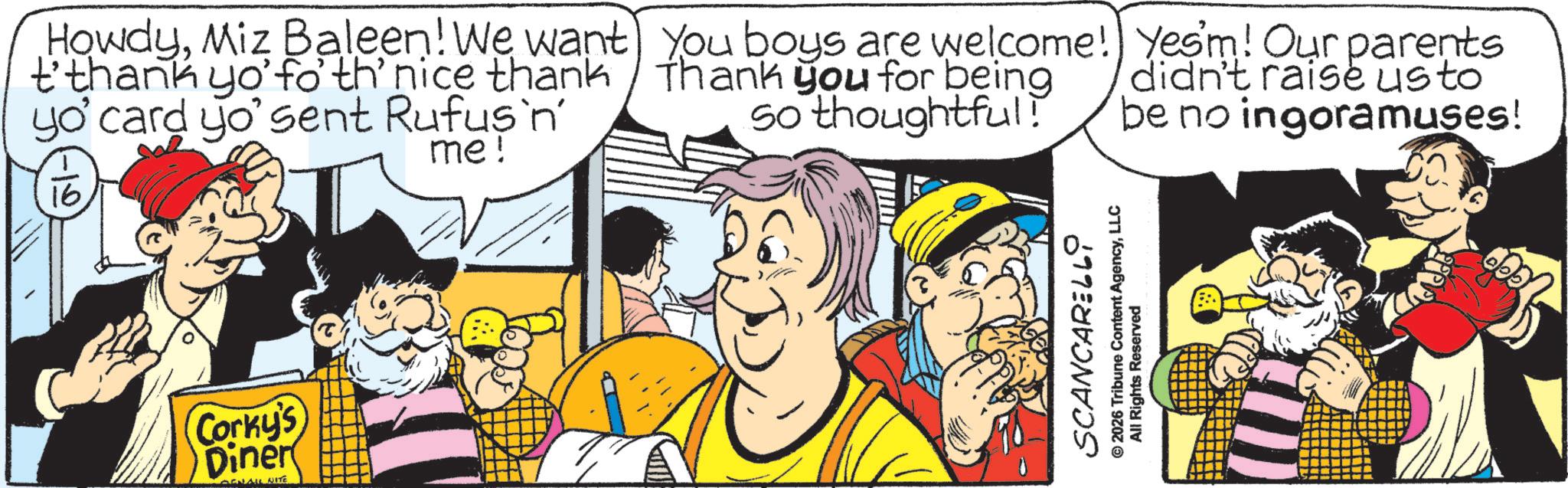 Comic book OCR: HowdyMiz Baleen! We want t'thank yo' fo' th' nice thank yo' card yo' sent Rufus'n' 16 me! you boys are welcome! Thank you for being so thoughtful! Yes'm! Our parents didn't raise usto be no ingoramuses! Corky's Diner EN ALL NITE SCANCARELli © 2026 Tribune Content AgencyLLC All Rights Reserved HowdyMiz Baleen ! We want t'thank yo ' fo ' th ' nice thank yo ' card yo ' sent Rufus'n ' 16 me ! you boys are welcome ! Thank you for being so thoughtful ! Yes'm ! Our parents didn't raise usto be no ingoramuses ! Corky's Diner EN ALL NITE SCANCARELli © 2026 Tribune Content AgencyLLC All Rights Reserved