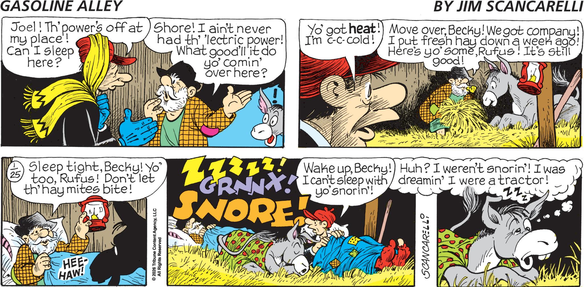 Conversation OCR: 25 HEE HAW! GASOLINE ALLEY Joel! Th'power's off at my place! Can I sleep here? Shore! I ain't never had th' 'lectric power! What good'll it do yo' comin' over here? Yo' got heat! I'm c-c-cold! BY JIM SCANCARELLI Move overBecky! We got company! I put fresh hay down a week ago! Here's yo'someRufus! It's still good! ©2026 Tribune Content AgencyLLC All Rights Res Reserved Sleep tightBecky! Yo' tooRufus! Don't let th'hay mites bite! 12. Wake upBecky!) Huh? I weren't snorin'! I was GRNNY! I can't sleep with dreamin' I were a tractor! SNORE SCANCARELLI ??/ 25 HEE HAW ! GASOLINE ALLEY Joel ! Th'power's off at my place ! Can I sleep here ? Shore ! I ain't never had th ' ' lectric power ! What good'll it do yo ' comin ' over here ? Yo ' got heat ! I'm c - c - cold ! BY JIM SCANCARELLI Move overBecky ! We got company ! I put fresh hay down a week ago ! Here's yo'someRufus ! It's still good ! © 2026 Tribune Content AgencyLLC All Rights Res Reserved Sleep tightBecky ! Yo ' tooRufus ! Don't let th'hay mites bite ! 12. Wake upBecky ! ) Huh ? I weren't snorin ' ! I was GRNNY ! I can't sleep with dreamin ' I were a tractor ! SNORE SCANCARELLI ?? /