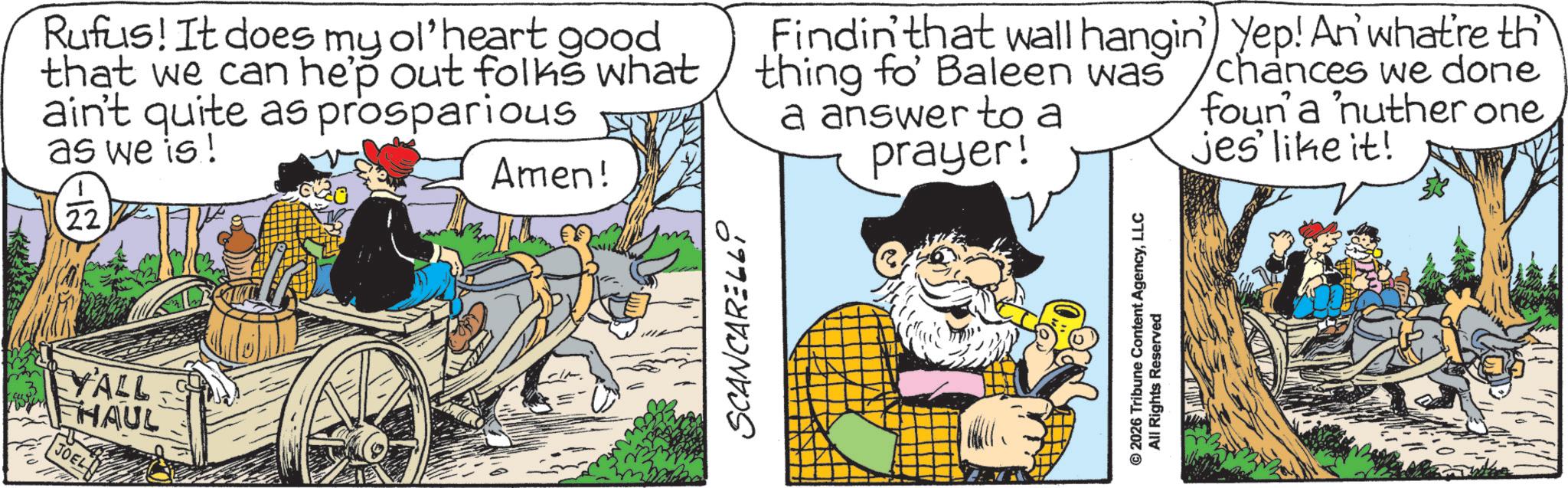 Publication OCR: YALLS FHAUL JOEL Rufus! It does my ol'heart good that we can hep out folks what ain't quite as prosparious as we is! -12) 22 Amen! Findin' that wall hangin') Yep! An' what're th thing fo' Baleen was a answer to a prayer! chances we done foun' a 'nuther onejes' like it! SCANCARELLI © 2026 Tribune Content AgencyLLC All Rights Reserved YALLS FHAUL JOEL Rufus ! It does my ol'heart good that we can hep out folks what ain't quite as prosparious as we is ! -12 ) 22 Amen ! Findin ' that wall hangin ' ) Yep ! An ' what're th thing fo ' Baleen was a answer to a prayer ! chances we done foun ' a ' nuther onejes ' like it ! SCANCARELLI © 2026 Tribune Content AgencyLLC All Rights Reserved