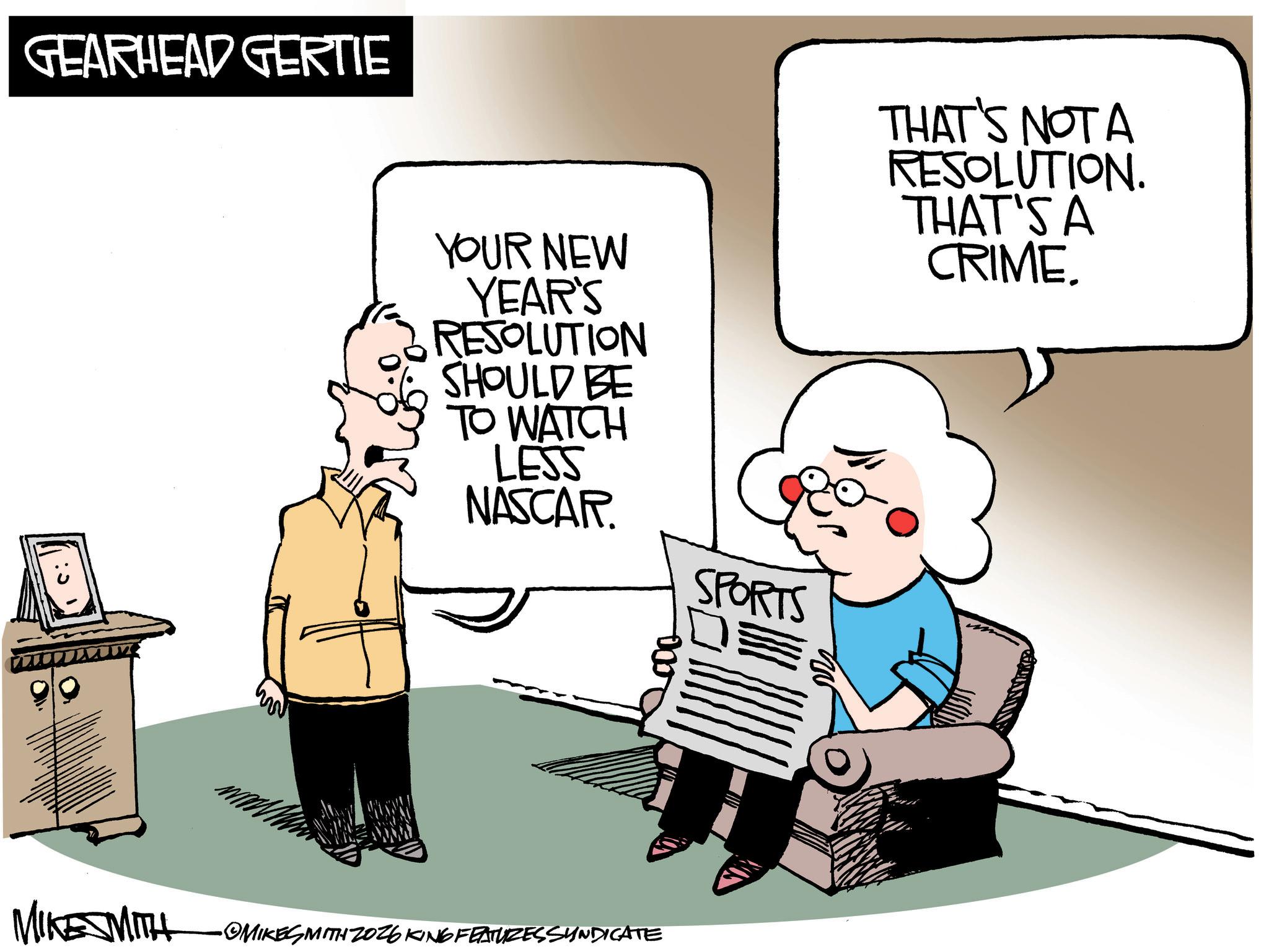 Comics OCR: GEARHEAD GERTIE YOUR NEW YEAR'S RESOLUTION SHOULD BE TO WATCH THAT'S NOT A RESOLUTION. THAT'S A CRIME. LESS NASCAR. SPORTS MIKE MITH •OMIKESMITH ZO26 KING FEATURESSYNDICATE GEARHEAD GERTIE YOUR NEW YEAR'S RESOLUTION SHOULD BE TO WATCH THAT'S NOT A RESOLUTION . THAT'S A CRIME . LESS NASCAR . SPORTS MIKE MITH • OMIKESMITH ZO26 KING FEATURESSYNDICATE