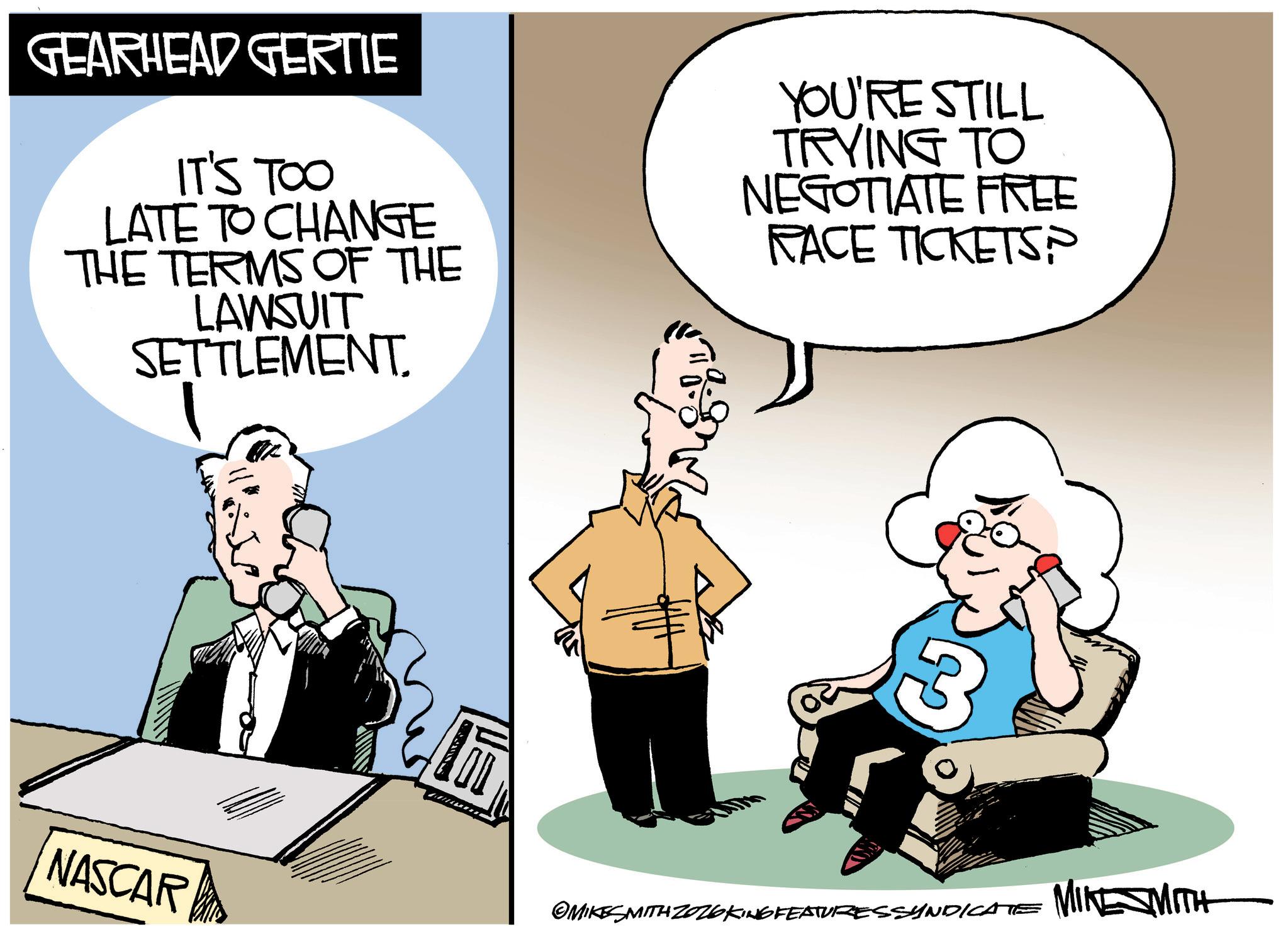 Businessperson OCR: GEARHEAD GERTIE IT'S TOO LATE TO CHANGE THE TERMS OF THE LAWSUIT SETTLEMENT. YOU'RE STILL TRYING TO NEGOTIATE FREE RACE TICKETS? 3 NASCAR OMIKESMITH ZO26 KING FEATURESSYNDICATE MINESMITH GEARHEAD GERTIE IT'S TOO LATE TO CHANGE THE TERMS OF THE LAWSUIT SETTLEMENT . YOU'RE STILL TRYING TO NEGOTIATE FREE RACE TICKETS ? 3 NASCAR OMIKESMITH ZO26 KING FEATURESSYNDICATE MINESMITH