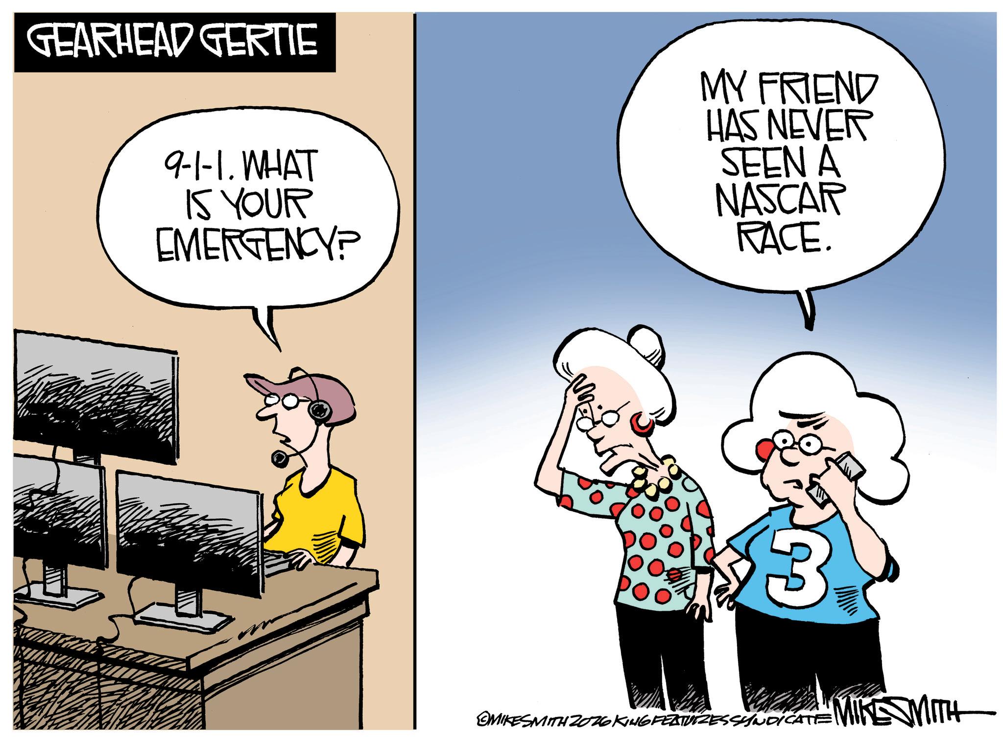 Photo caption OCR: GEARHEAD GERTIE 9-1-1. WHAT IS YOUR EMERGENCY? MY FRIEND HAS NEVER SEEN A NASCAR RACE. 3 MIKESMITH 2026 KING FEATURESSYNDICATE MIKE SMITH GEARHEAD GERTIE 9-1-1 . WHAT IS YOUR EMERGENCY ? MY FRIEND HAS NEVER SEEN A NASCAR RACE . 3 MIKESMITH 2026 KING FEATURESSYNDICATE MIKE SMITH