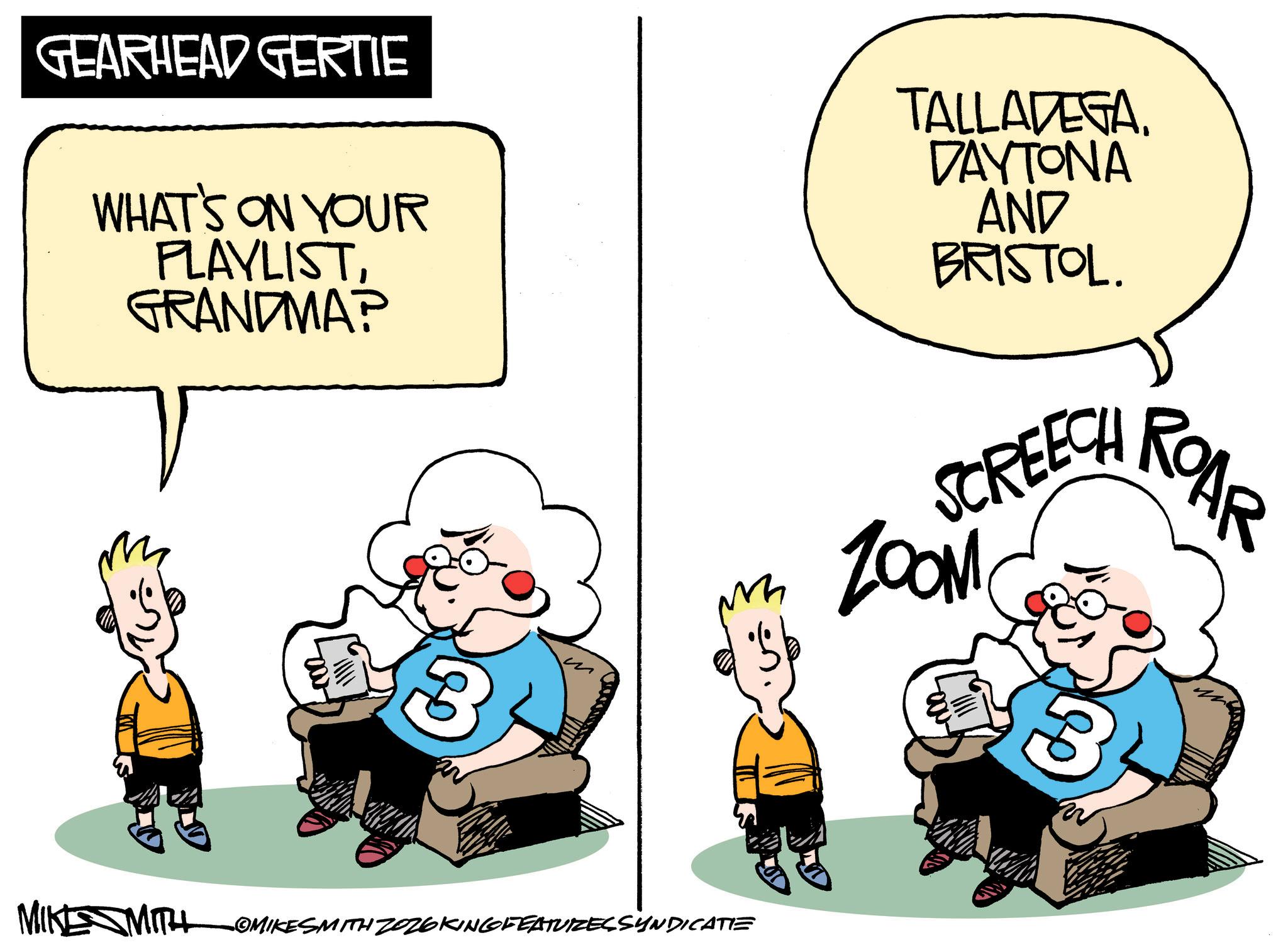 Comics OCR: GEARHEAD GERTIE WHAT'S ON YOUR PLAYLISTGRANDMA? -002 m 3 MIKE MITH OMIKESMITH ZOZ6KING FEATURES SYNDICATIE TALLADEGADAYTONA AND BRISTOL. SCREECH ROAR ZOOM 3 GEARHEAD GERTIE WHAT'S ON YOUR PLAYLISTGRANDMA ? -002 m 3 MIKE MITH OMIKESMITH ZOZ6KING FEATURES SYNDICATIE TALLADEGADAYTONA AND BRISTOL . SCREECH ROAR ZOOM 3