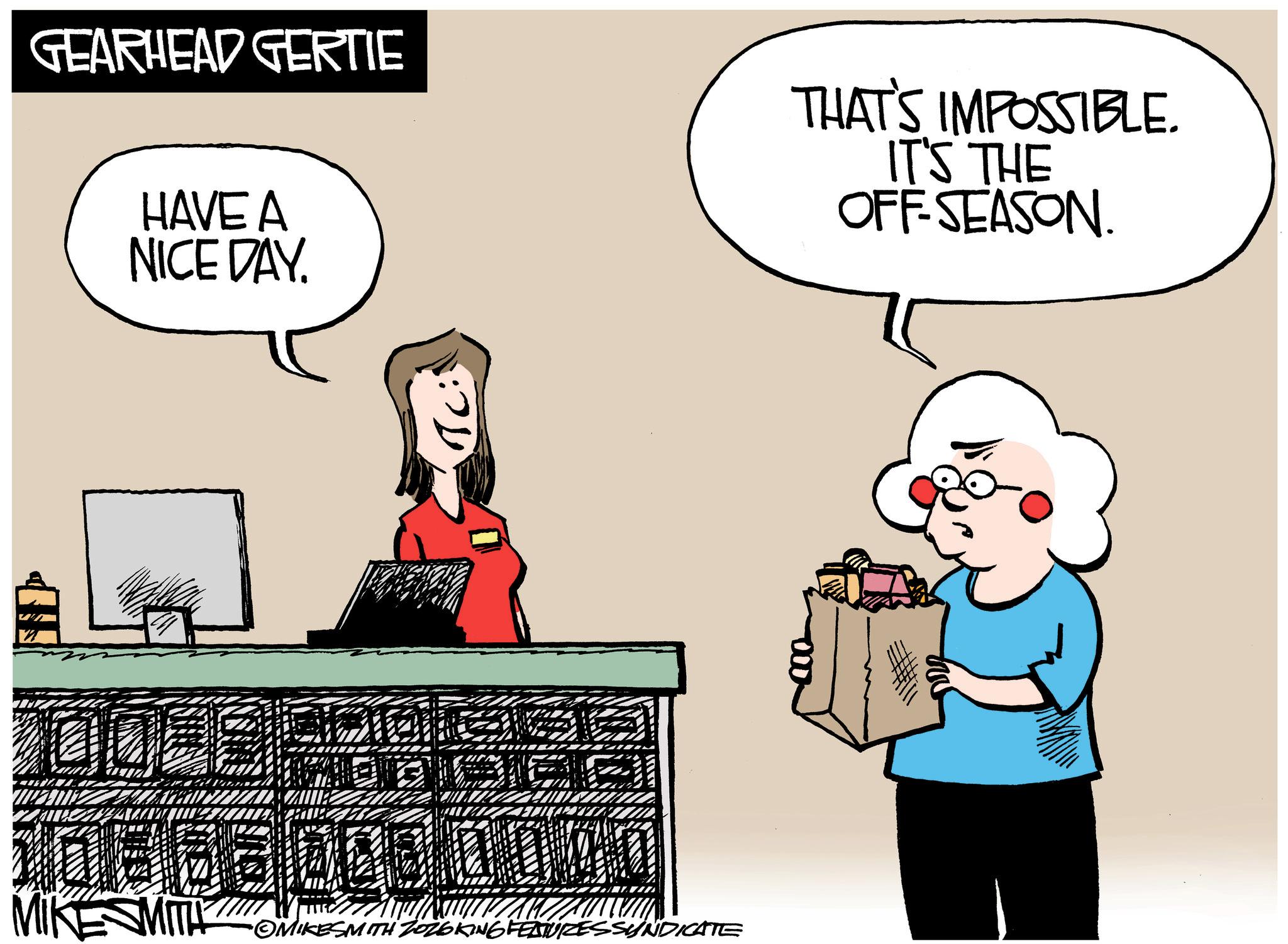 Photo caption OCR: GEARHEAD GERTIE HAVE A NICE DAY. THAT'S IMPOSSIBLE. IT'S THE OFF-SEASON. TC: MIKE SMITH OMIKESMITH ZOZOKING FEATURES SYNDICATE GEARHEAD GERTIE HAVE A NICE DAY . THAT'S IMPOSSIBLE . IT'S THE OFF - SEASON . TC : MIKE SMITH OMIKESMITH ZOZOKING FEATURES SYNDICATE
