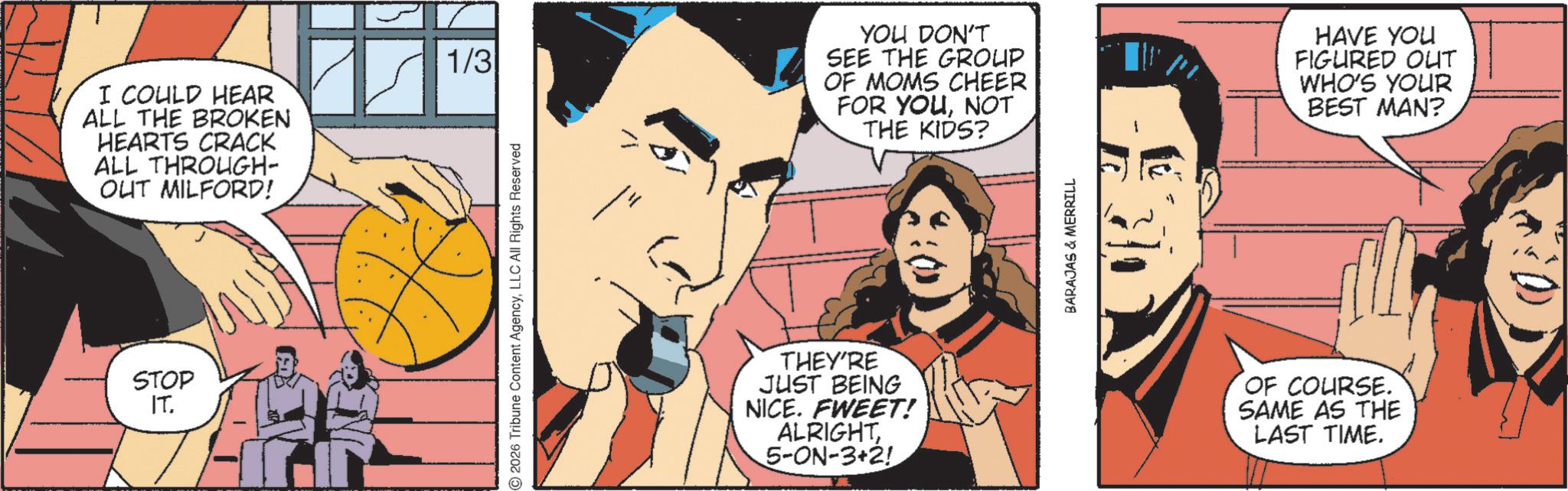 Animated cartoon OCR: I COULD HEAR ALL THE BROKEN HEARTS CRACK ALL THROUGH- OUT MILFORD! STOP IT. H 1/3 2026 Tribune Content AgencyLLC All Rights Reserved YOU DON'T SEE THE GROUP OF MOMS CHEER FOR YOUNOT THE KIDS? THEY'RE JUST BEING NICE. FWEET! ALRIGHT5-ON-3+2! BARAJAS & MERRILL HAVE YOU FIGURED OUT WHO'S YOUR BEST MAN? OF COURSE. SAME AS THE LAST TIME. I COULD HEAR ALL THE BROKEN HEARTS CRACK ALL THROUGH- OUT MILFORD ! STOP IT . H 1/3 2026 Tribune Content AgencyLLC All Rights Reserved YOU DON'T SEE THE GROUP OF MOMS CHEER FOR YOUNOT THE KIDS ? THEY'RE JUST BEING NICE . FWEET ! ALRIGHT5 - ON - 3 + 2 ! BARAJAS & MERRILL HAVE YOU FIGURED OUT WHO'S YOUR BEST MAN ? OF COURSE . SAME AS THE LAST TIME .