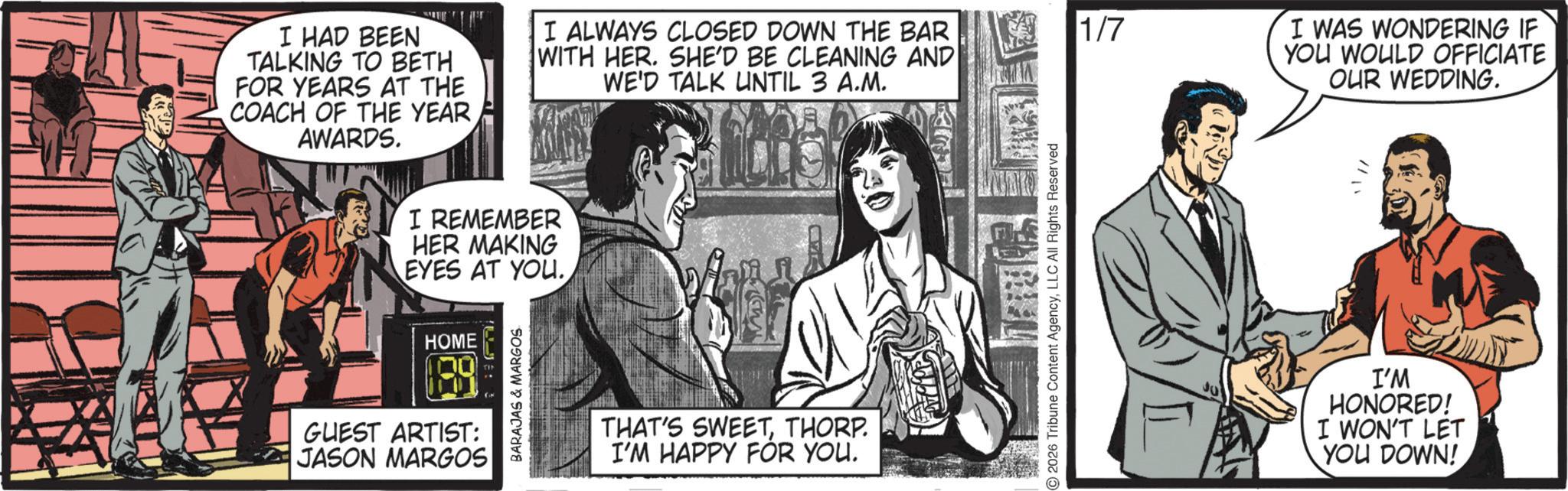 Animated cartoon OCR: I HAD BEEN TALKING TO BETH FOR YEARS AT THE COACH OF THE YEAR AWARDS. I REMEMBER HER MAKING EYES AT YOU.HOME 189 GUEST ARTIST: JASON MARGOS BARAJAS & MARGOS I ALWAYS CLOSED DOWN THE BAR WITH HER. SHE'D BE CLEANING AND WE'D TALK UNTIL 3 A.M. 1/7 THAT'S SWEETTHORP. I'M HAPPY FOR YOU. 2026 Tribune Content AgencyLLC All Rights Reserved I WAS WONDERING IF YOU WOULD OFFICIATE OUR WEDDING. I'M HONORED! I WON'T LET YOU DOWN! I HAD BEEN TALKING TO BETH FOR YEARS AT THE COACH OF THE YEAR AWARDS . I REMEMBER HER MAKING EYES AT YOU .HOME 189 GUEST ARTIST : JASON MARGOS BARAJAS & MARGOS I ALWAYS CLOSED DOWN THE BAR WITH HER . SHE'D BE CLEANING AND WE'D TALK UNTIL 3 A.M. 1/7 THAT'S SWEETTHORP . I'M HAPPY FOR YOU . 2026 Tribune Content AgencyLLC All Rights Reserved I WAS WONDERING IF YOU WOULD OFFICIATE OUR WEDDING . I'M HONORED ! I WON'T LET YOU DOWN !