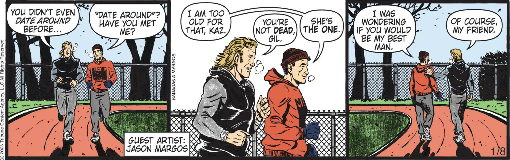 Comic book OCR: 2026 Tribune Content AgencyLLC All Rights Reserved FIRE YOU DIDN'T EVEN DATE AROUND BEFORE... "DATE AROUND"? HAVE YOU MET MILFORD ME? BARAJAS & MARGOS I AM TOO OLD FOR THATKAZ. YOU'RE SHE'S (NOT DEADGIL. I WAS WONDERING IF YOU WOULD BE MY BEST MAN. ? OF COURSEMY FRIEND. GUEST ARTIST: JASON MARGOS 1/8 2026 Tribune Content AgencyLLC All Rights Reserved FIRE YOU DIDN'T EVEN DATE AROUND BEFORE ... " DATE AROUND " ? HAVE YOU MET MILFORD ME ? BARAJAS & MARGOS I AM TOO OLD FOR THATKAZ . YOU'RE SHE'S ( NOT DEADTHE ONE .GIL . I WAS WONDERING IF YOU WOULD BE MY BEST MAN . ? OF COURSEMY FRIEND . GUEST ARTIST : JASON MARGOS 1/8