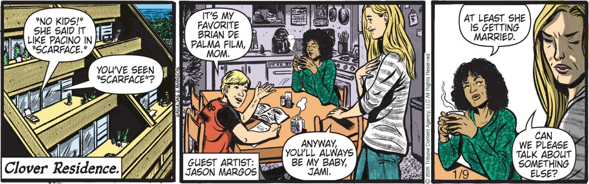 Animated cartoon OCR: "NO KIDS!" SHE SAID IT LIKE PACINO IN "SCARFACE." YOU'VE SEEN "SCARFACE"? BARAJAS & MARGOS IT'S MY FAVORITE BRIAN DE PALMA FILMMOM. A Clover Residence. GUEST ARTIST: JASON MARGOS ANYWAYYOU'LL ALWAYS BE MY BABYJAMI. 2026 Tribune Content AgencyLLC All Rights Reserved AT LEAST SHE IS GETTING MARRIED. 1/9 CAN WE PLEASE TALK ABOUT SOMETHING ELSE? " NO KIDS ! " SHE SAID IT LIKE PACINO IN " SCARFACE . " YOU'VE SEEN " SCARFACE " ? BARAJAS & MARGOS IT'S MY FAVORITE BRIAN DE PALMA FILMMOM . A Clover Residence . GUEST ARTIST : JASON MARGOS ANYWAYYOU'LL ALWAYS BE MY BABYJAMI . 2026 Tribune Content AgencyLLC All Rights Reserved AT LEAST SHE IS GETTING MARRIED . 1/9 CAN WE PLEASE TALK ABOUT SOMETHING ELSE ?