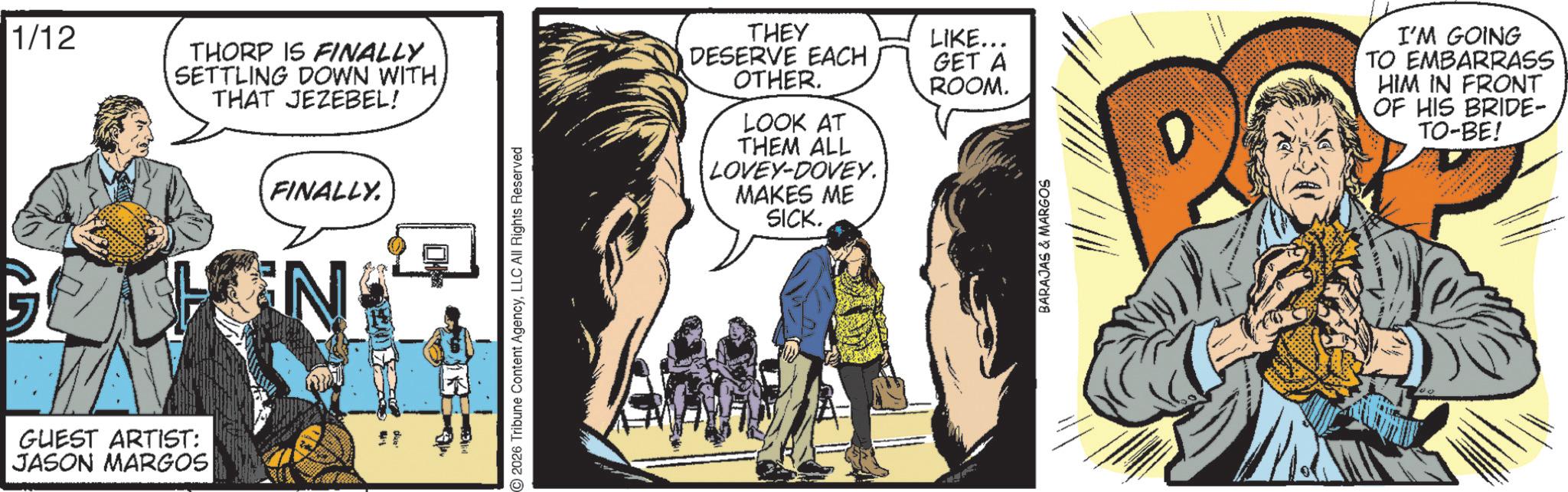 Publication OCR: 1/12 GUEST ARTIST: JASON MARGOS THORP IS FINALLY SETTLING DOWN WITH THAT JEZEBEL! FINALLY. N 2026 Tribune Content AgencyLLC All Rights Reserved THEY DESERVE EACH OTHER. LOOK AT THEM ALL LOVEY-DOVEY. MAKES ME SICK. LIKE... GET A ROOM. BARAJAS & MARGOS I'M GOING TO EMBARRASS HIM IN FRONT OF HIS BRIDE- TO-BE! 1/12 GUEST ARTIST : JASON MARGOS THORP IS FINALLY SETTLING DOWN WITH THAT JEZEBEL ! FINALLY . N 2026 Tribune Content AgencyLLC All Rights Reserved THEY DESERVE EACH OTHER . LOOK AT THEM ALL LOVEY - DOVEY . MAKES ME SICK . LIKE ... GET A ROOM . BARAJAS & MARGOS I'M GOING TO EMBARRASS HIM IN FRONT OF HIS BRIDE- TO - BE !