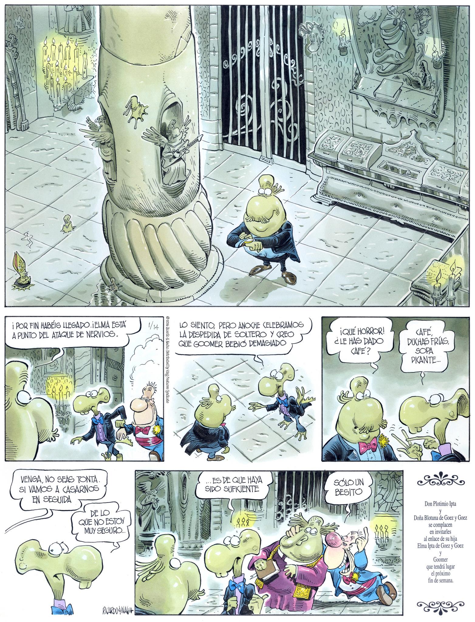 Comic book OCR: i POR FIN HABEIS LLEGADO. ¡ELMA ESTÁ A PUNTO DEL ATAQUE DE NERVIOS. VENGANO SEAS TONTA. SI VAMOS A CASARNOS EN SEGUIDA DE LO QUE NO ESTOY MUY SEGURO.... RICARDONA 1/14 2026 Ricardo & Nacho. Distributed by King Features Syndicate 29999 6000 1000000) 00% LO SIENTOPERO ANOCHE CELEBRAMOS LA DESPEDIDA DE SOLTERO Y CREO QUE GOOMER BEBIO DEMASIADO ¡QUÉ HORROR! ¿LE HAS DADO <AFE? <AFÉSOPA PICANTE... ES DE QUE HAYA SIDO SUFICIENTE SOLO UN BESITO Don Plotimio Ipta y Doña Blotuna de Goez y Goez se complacen en invitarles al enlace de su hija Elma Ipta de Goez y Goez y Goomer que tendrá lugar el próximo fin de semana. i POR FIN HABEIS LLEGADO . ¡ ELMA ESTÁ A PUNTO DEL ATAQUE DE NERVIOS . VENGANO SEAS TONTA . SI VAMOS A CASARNOS EN SEGUIDA DE LO QUE NO ESTOY MUY SEGURO .... RICARDONA 1/14 2026 Ricardo & Nacho . Distributed by King Features Syndicate 29999 6000 1000000 ) 00 % LO SIENTOPERO ANOCHE CELEBRAMOS LA DESPEDIDA DE SOLTERO Y CREO QUE GOOMER BEBIO DEMASIADO ¡ QUÉ HORROR ! ¿ LE HAS DADO < AFE ? < AFÉDUCHAS FRÍASSOPA PICANTE ... ES DE QUE HAYA SIDO SUFICIENTE SOLO UN BESITO Don Plotimio Ipta y Doña Blotuna de Goez y Goez se complacen en invitarles al enlace de su hija Elma Ipta de Goez y Goez y Goomer que tendrá lugar el próximo fin de semana .