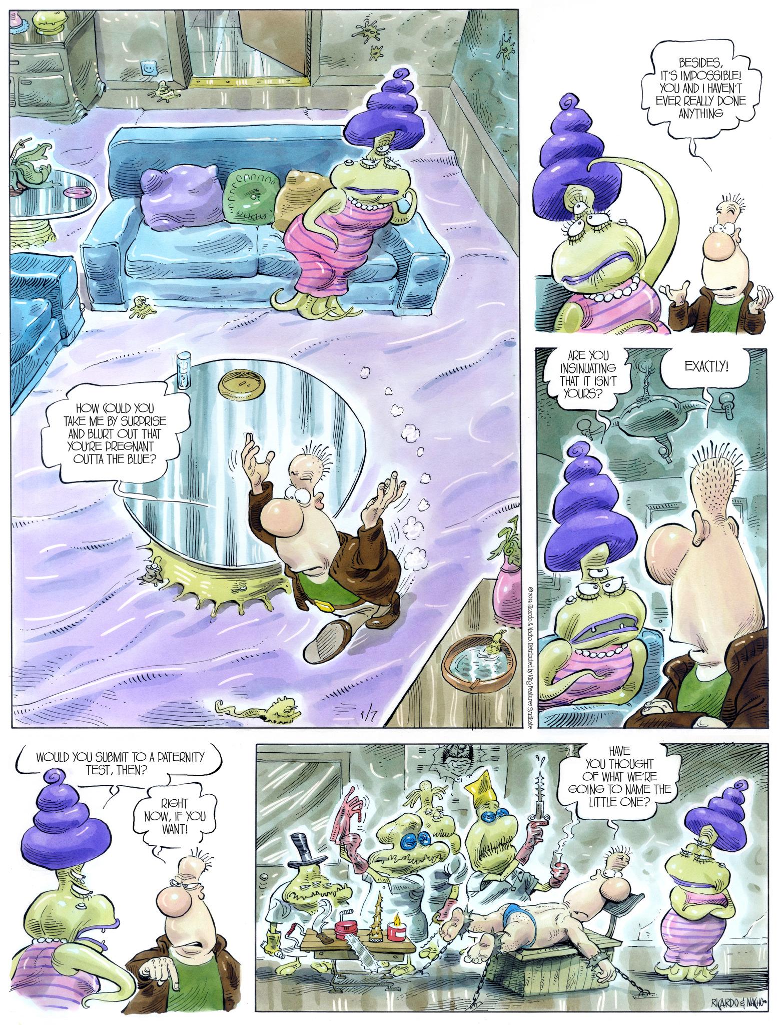 Comic book OCR: ???? HOW COULD YOU TAKE ME BY SURPRISE AND BLURT OUT THAT YOU'RE PREGNANT OUTTA THE BLUE? Lentes WOULD YOU SUBMIT TO A PATERNITY TESTTHEN? RIGHT NOWIF YOU WANT! 1/7 www BESIDESIT'S IMPOSSIBLE! YOU AND I HAVEN'T EVER REALLY DONE ANYTHING ARE YOU INSINUATING THAT IT ISN'T YOURS? EXACTLY! 2026 Ricardo & Nacho. Distributed by King Features Syndicate HAVE YOU THOUGHT OF WHAT WE'RE GOING TO NAME THE LITTLE ONE? 3.9% OLD RKARDO & NACHO ???? HOW COULD YOU TAKE ME BY SURPRISE AND BLURT OUT THAT YOU'RE PREGNANT OUTTA THE BLUE ? Lentes WOULD YOU SUBMIT TO A PATERNITY TESTTHEN ? RIGHT NOWIF YOU WANT ! 1/7 www BESIDESIT'S IMPOSSIBLE ! YOU AND I HAVEN'T EVER REALLY DONE ANYTHING ARE YOU INSINUATING THAT IT ISN'T YOURS ? EXACTLY ! 2026 Ricardo & Nacho . Distributed by King Features Syndicate HAVE YOU THOUGHT OF WHAT WE'RE GOING TO NAME THE LITTLE ONE ? 3.9 % OLD RKARDO & NACHO