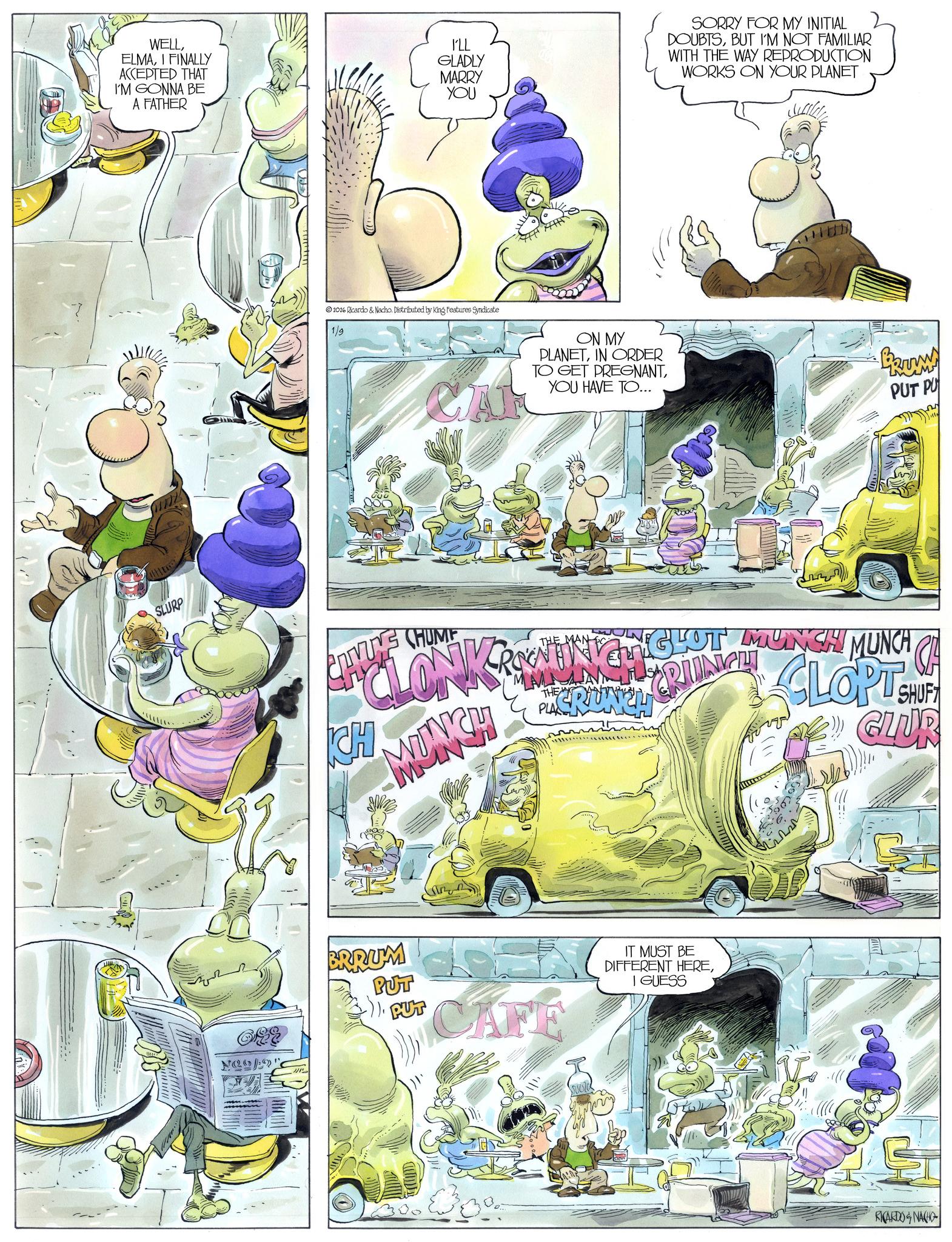 Comic book OCR: WELLI FINALLY ACCEPTED THAT I'M GONNA BE A FATHER I'LL GLADLY MARRY YOU SORRY FOR MY INITIAL DOUBTSBUT I'M NOT FAMILIAR WITH THE WAY REPRODUCTION WORKS ON YOUR PLANET SLURP Neo! 2026 Ricardo & Nacho. Distributed by King Features Syndicate 1/9 CA ON MY PLANETIN ORDER TO GET PREGNANTYOU HAVE TO... ww PUT PU THE CLONKAMMING HCLOT CHYUNE CLIVUNG CHUME CH MUNCH THE NGHOT MUNCH MUNCH OF CLOPT PLACRUNCH SHUF GLUR BRRUM PUT PUT CAFE IT MUST BE DIFFERENT HEREI GUESS RICARDO & NACHO WELLI FINALLY ACCEPTED THAT I'M GONNA BE A FATHER I'LL GLADLY MARRY YOU SORRY FOR MY INITIAL DOUBTSBUT I'M NOT FAMILIAR WITH THE WAY REPRODUCTION WORKS ON YOUR PLANET SLURP Neo ! 2026 Ricardo & Nacho . Distributed by King Features Syndicate 1/9 CA ON MY PLANETIN ORDER TO GET PREGNANTYOU HAVE TO ... ww PUT PU THE CLONKAMMING HCLOT CHYUNE CLIVUNG CHUME CH MUNCH THE NGHOT MUNCH MUNCH OF CLOPT PLACRUNCH SHUF GLUR BRRUM PUT PUT CAFE IT MUST BE DIFFERENT HEREI GUESS RICARDO & NACHO