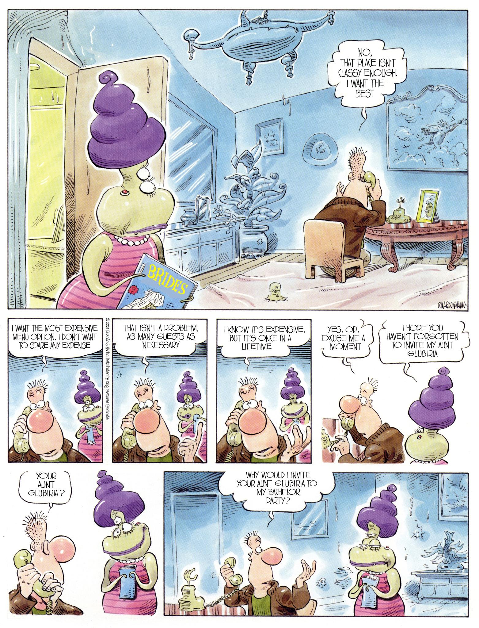 Comic book OCR: I WANT THE MOST EXPENSIVE MENU OPTION. I DON'T WANT TO SPARE ANY EXPENSE BRIDES THAT ISN'T A PROBLEM. AS MANY GUESTS AS NECESSARY 1/11 V 2026 Ricardo & Nacho. Distributed by King Features Syndicate YOUR AUNT GLUBIRIA? NOTHAT PLACE ISN'T CLASSY ENOUGH. I WANT THE BEST 23 I KNOW IT'S EXPENSIVEBUT IT'S ONCE IN A LIFETIME 100000 Q Q Q v v o o YESEXCUSE ME A MOMENT RICARDONACHO I HOPE YOU HAVEN'T FORGOTTEN TO INVITE MY AUNT GLUBIRIA WHY WOULD I INVITE YOUR AUNT GLUBIRIA TO MY BACHELOR PARTY? €12 :1 I WANT THE MOST EXPENSIVE MENU OPTION . I DON'T WANT TO SPARE ANY EXPENSE BRIDES THAT ISN'T A PROBLEM . AS MANY GUESTS AS NECESSARY 1/11 V 2026 Ricardo & Nacho . Distributed by King Features Syndicate YOUR AUNT GLUBIRIA ? NOTHAT PLACE ISN'T CLASSY ENOUGH . I WANT THE BEST 23 I KNOW IT'S EXPENSIVEBUT IT'S ONCE IN A LIFETIME 100000 Q Q Q v v o o YESEXCUSE ME A MOMENT RICARDONACHO I HOPE YOU HAVEN'T FORGOTTEN TO INVITE MY AUNT GLUBIRIA WHY WOULD I INVITE YOUR AUNT GLUBIRIA TO MY BACHELOR PARTY ? € 12 : 1