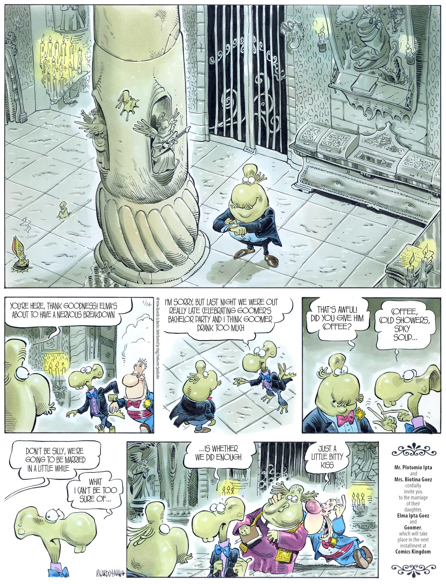 Comic book OCR: 1/14 YOU'RE HERETHANK GOODNESS! ELMA'S ABOUT TO HAVE A NERVOUS BREAKDOWN DON'T BE SILLYWE'RE GOING TO BE MARRIED IN A LITTLE WHILE WHAT I CAN'T BE TOO SURE OF... RICARDONA 2026 Ricardo & Nacho Distributed by King Features Syndicate 29999 6000 1000000) 00% I'M SORRYBUT LAST NIGHT WE WERE OUT REALLY LATE CELEBRATING GOOMER'S BACHELOR PARTY AND I THINK GOOMER. DRANK TOO MUCH THAT'S AWFUL! DID YOU GIVE HIM (OFFEE? (OFFEESPICY SOUP... ...IS WHETHER WE DID ENOUGH JUST A LITTLE BITTY KISS Mr. Plotomio Ipta and Mrs. Biotina Goez cordially invite you to the marriage of their daughterElma Ipta Goez and Goomerwhich will take place in the next installment at Comics Kingdom 1/14 YOU'RE HERETHANK GOODNESS ! ELMA'S ABOUT TO HAVE A NERVOUS BREAKDOWN DON'T BE SILLYWE'RE GOING TO BE MARRIED IN A LITTLE WHILE WHAT I CAN'T BE TOO SURE OF ... RICARDONA 2026 Ricardo & Nacho Distributed by King Features Syndicate 29999 6000 1000000 ) 00 % I'M SORRYBUT LAST NIGHT WE WERE OUT REALLY LATE CELEBRATING GOOMER'S BACHELOR PARTY AND I THINK GOOMER . DRANK TOO MUCH THAT'S AWFUL ! DID YOU GIVE HIM ( OFFEE ? ( OFFEE( OLD SHOWERSSPICY SOUP ... ... IS WHETHER WE DID ENOUGH JUST A LITTLE BITTY KISS Mr. Plotomio Ipta and Mrs. Biotina Goez cordially invite you to the marriage of their daughterElma Ipta Goez and Goomerwhich will take place in the next installment at Comics Kingdom