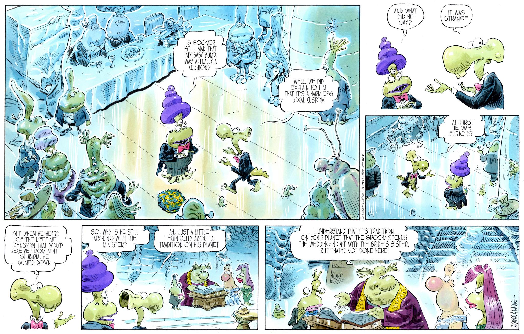 Comic book OCR: IS GOOMER STILL MAD THAT MY BABY BUMP WAS ACTUALLY A (USHION? WELLWE DID EXPLAIN TO HIM THAT IT'S A HARMLESS LOCAL CUSTOM 1026 Ricardo & Nacho. Distributed by King Features Syndicate AND WHAT DID HE SAY? IT WAS STRANGE BUT WHEN HE HEARD OF THE LIFETIME PENSION THAT YOU'D RECEIVE FROM AUNT GLUBIRIAHE CALMED DOWN SOWHY IS HE STILL ARGUING WITH THE MINISTER? AHJUST A LITTLE TECHNICALITY ABOUT A TRADITION ON HIS PLANET I UNDERSTAND THAT IT'S TRADITION ON YOUR PLANET THAT THE GROOM SPENDS THE WEDDING NIGHT WITH THE BRIDE'S SISTERBUT THAT'S NOT DONE HERE AT FIRST HE WAS FURIOUS ???? RICARDONACHO IS GOOMER STILL MAD THAT MY BABY BUMP WAS ACTUALLY A ( USHION ? WELLWE DID EXPLAIN TO HIM THAT IT'S A HARMLESS LOCAL CUSTOM 1026 Ricardo & Nacho . Distributed by King Features Syndicate AND WHAT DID HE SAY ? IT WAS STRANGE BUT WHEN HE HEARD OF THE LIFETIME PENSION THAT YOU'D RECEIVE FROM AUNT GLUBIRIAHE CALMED DOWN SOWHY IS HE STILL ARGUING WITH THE MINISTER ? AHJUST A LITTLE TECHNICALITY ABOUT A TRADITION ON HIS PLANET I UNDERSTAND THAT IT'S TRADITION ON YOUR PLANET THAT THE GROOM SPENDS THE WEDDING NIGHT WITH THE BRIDE'S SISTERBUT THAT'S NOT DONE HERE AT FIRST HE WAS FURIOUS ???? RICARDONACHO