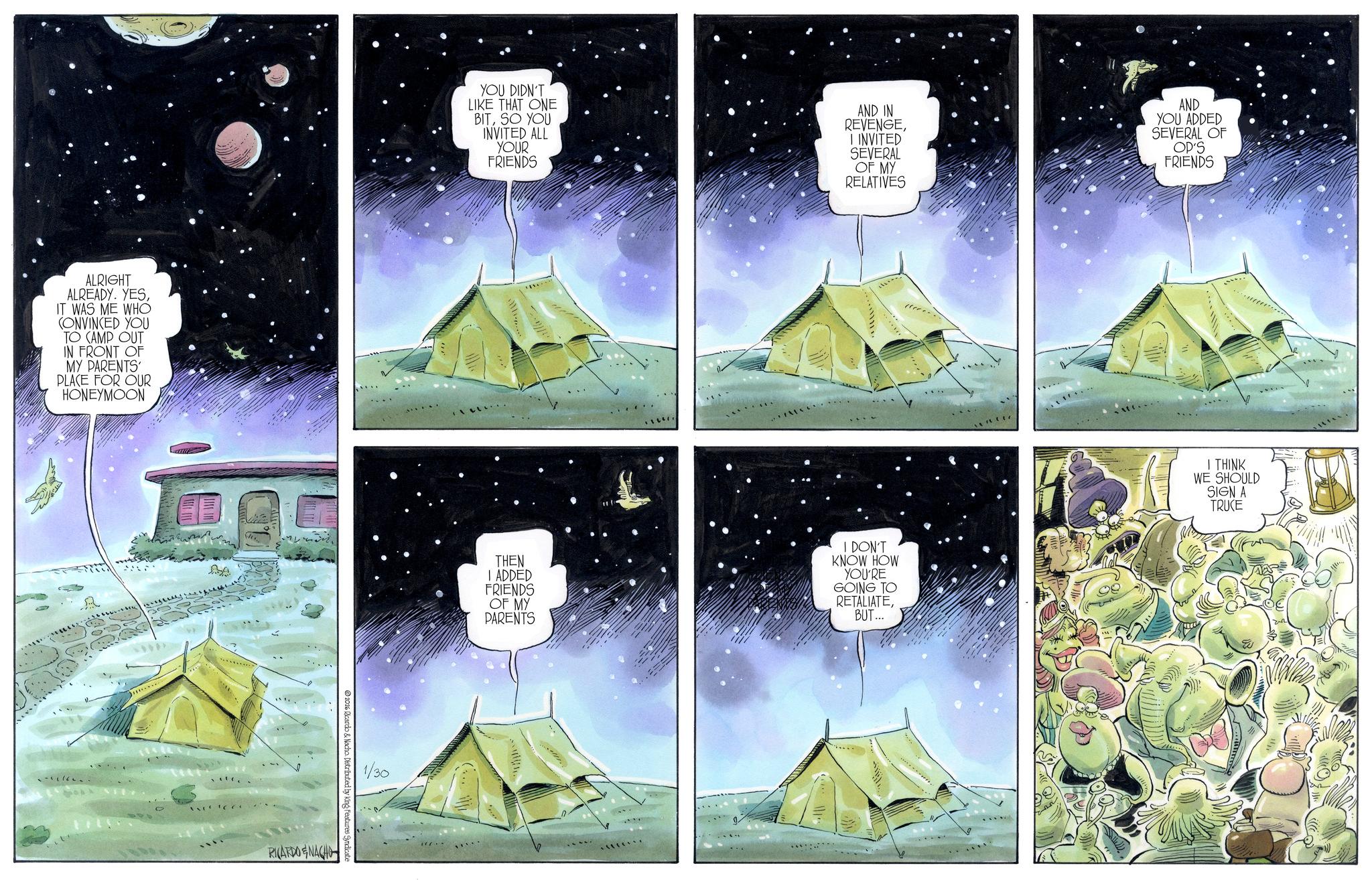 Camping OCR: ALRIGHT ALREADY. YESIT WAS ME WHO CONVINCED YOU TO CAMP OUT IN FRONT OF MY PARENTS' PLACE FOR OUR HONEYMOON AA 2026 Ricardo & Nacho. Distributed by King Features Syndicate RICARDO & NACHO YOU DIDN'T LIKE THAT ONE BITSO YOU INVITED ALL YOUR FRIENDS AND IN REVENGEI INVITED SEVERAL OF MY RELATIVES AND YOU ADDED SEVERAL OF OP'S FRIENDS 1/30 THEN I ADDED FRIENDS OF MY PARENTS I DON'T KNOW HOW YOU'RE GOING TO RETALIATEBUT... I THINK WE SHOULD SIGN A TRUCE ALRIGHT ALREADY . YESIT WAS ME WHO CONVINCED YOU TO CAMP OUT IN FRONT OF MY PARENTS ' PLACE FOR OUR HONEYMOON AA 2026 Ricardo & Nacho . Distributed by King Features Syndicate RICARDO & NACHO YOU DIDN'T LIKE THAT ONE BITSO YOU INVITED ALL YOUR FRIENDS AND IN REVENGEI INVITED SEVERAL OF MY RELATIVES AND YOU ADDED SEVERAL OF OP'S FRIENDS 1/30 THEN I ADDED FRIENDS OF MY PARENTS I DON'T KNOW HOW YOU'RE GOING TO RETALIATEBUT ... I THINK WE SHOULD SIGN A TRUCE