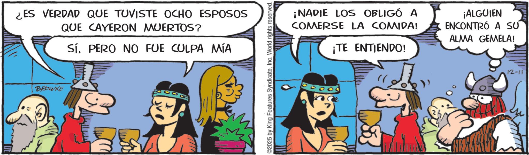 Comic book OCR: ¿ES VERDAD QUE TUVISTE OCHO ESPOSOS QUE CAYERON MUERTOS? SÍPERO NO FUE CULPA MÍA BROWNE 2025 by King Features SyndicateInc. World rights reserved. ¡NADIE LOS OBLIGÓ A COMERSE LA COMIDA! ¡TE ENTIENDO! ¡ALGUIEN ENCONTRÓ A SU ALMA GEMELA! 12-11 ¿ ES VERDAD QUE TUVISTE OCHO ESPOSOS QUE CAYERON MUERTOS ? SÍPERO NO FUE CULPA MÍA BROWNE 2025 by King Features SyndicateInc. World rights reserved . ¡ NADIE LOS OBLIGÓ A COMERSE LA COMIDA ! ¡ TE ENTIENDO ! ¡ ALGUIEN ENCONTRÓ A SU ALMA GEMELA ! 12-11