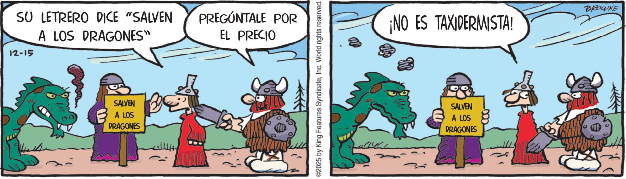 Pack animal OCR: SU LETRERO DICE "SALVEN 12-15 A LOS DRAGONES" PREGÚNTALE POR EL PRECIO SALVEN A LOS DRAGONES ©2025 by King Features SyndicateInc. World rights reserved. ¡NO ES TAXIDERMISTA! BROWNE SALVEN A LOS DRAGONES SU LETRERO DICE " SALVEN 12-15 A LOS DRAGONES " PREGÚNTALE POR EL PRECIO SALVEN A LOS DRAGONES © 2025 by King Features SyndicateInc. World rights reserved . ¡ NO ES TAXIDERMISTA ! BROWNE SALVEN A LOS DRAGONES