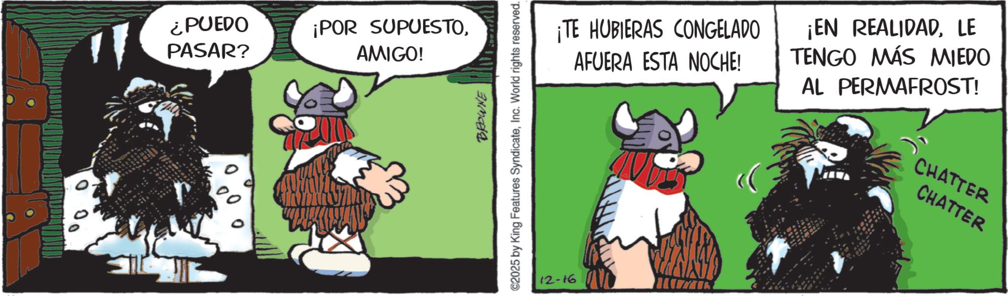 Animated cartoon OCR: ¿PUEDO PASAR? ¡POR SUPUESTOAMIGO! BROWNE C2025 by King Features SyndicateInc. World rights reserved. ¡TE HUBIERAS CONGELADO AFUERA ESTA NOCHE! ¡EN REALIDADLE TENGO MÁS MIEDO AL PERMAFROST! CHATTER CHATTER 12-16 ¿ PUEDO PASAR ? ¡ POR SUPUESTOAMIGO ! BROWNE C2025 by King Features SyndicateInc. World rights reserved . ¡ TE HUBIERAS CONGELADO AFUERA ESTA NOCHE ! ¡ EN REALIDADLE TENGO MÁS MIEDO AL PERMAFROST ! CHATTER CHATTER 12-16