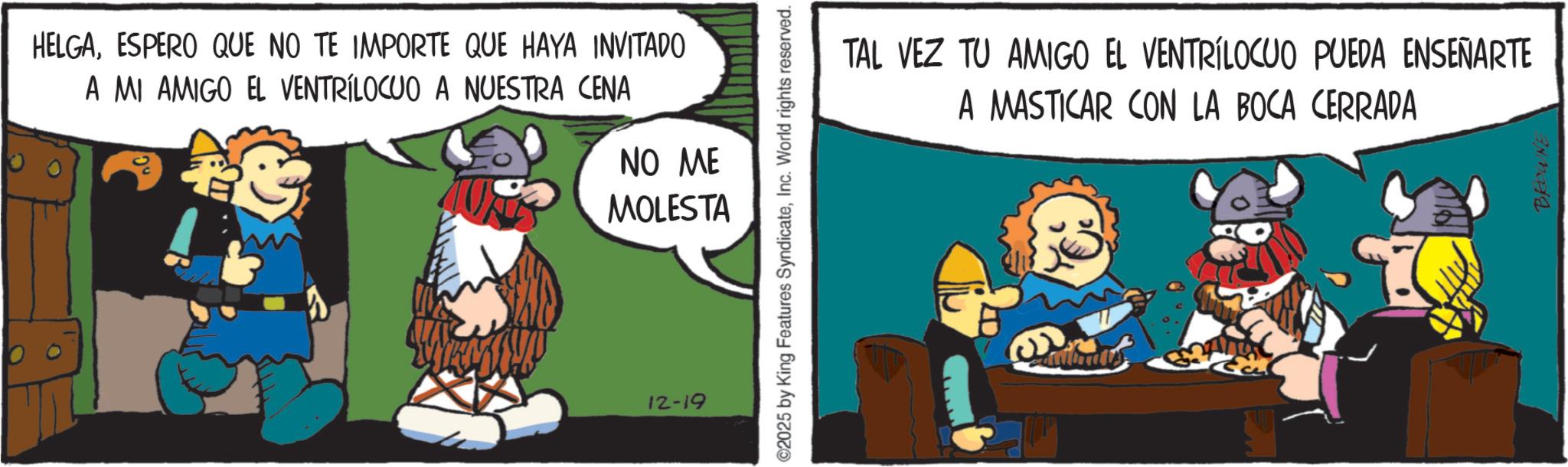 Working animal OCR: HELGAESPERO QUE NO TE IMPORTE QUE HAYA INVITADO A MI AMIGO EL VENTRÍLOCUO A NUESTRA CENA ? NO ME MOLESTA 12-19 ©2025 by King Features SyndicateInc. World rights reserved. TAL VEZ TU AMIGO EL VENTRILOCUO PUEDA ENSEÑARTE A MASTICAR CON LA BOCA CERRADA BROWNE HELGAESPERO QUE NO TE IMPORTE QUE HAYA INVITADO A MI AMIGO EL VENTRÍLOCUO A NUESTRA CENA ? NO ME MOLESTA 12-19 © 2025 by King Features SyndicateInc. World rights reserved . TAL VEZ TU AMIGO EL VENTRILOCUO PUEDA ENSEÑARTE A MASTICAR CON LA BOCA CERRADA BROWNE