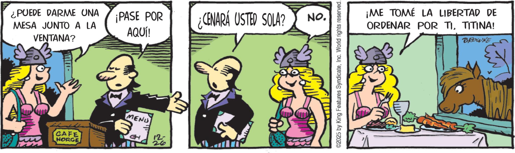 Publication OCR: ¿PUEDE DARME UNA MESA JUNTO A LA VENTANA? ¡PASE POR AQUÍ! CENARA USTED SOLA? No. CAFE NORGE MENU 3. CH 12- 26 ©2025 by King Features SyndicateInc. World rights reserved. ¡ME TOMÉ LA LIBERTAD DE ORDENAR POR TITITINA! BROWNE ¿ PUEDE DARME UNA MESA JUNTO A LA VENTANA ? ¡ PASE POR AQUÍ ! CENARA USTED SOLA ? No. CAFE NORGE MENU 3 . CH 12- 26 © 2025 by King Features SyndicateInc. World rights reserved . ¡ ME TOMÉ LA LIBERTAD DE ORDENAR POR TITITINA ! BROWNE