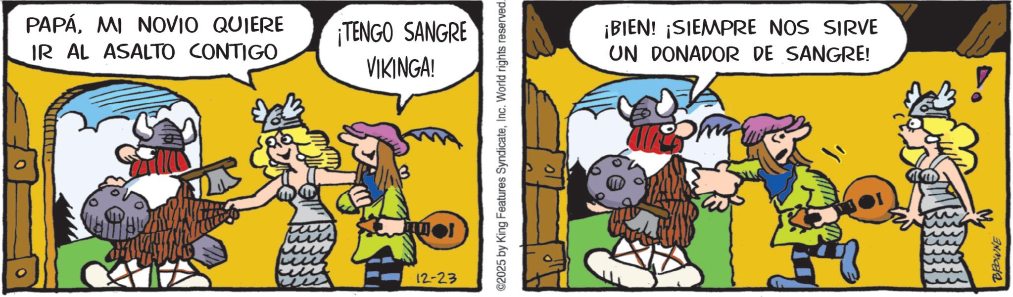 Publication OCR: PAPÁMI NOVIO QUIERE IR AL ASALTO CONTIGO ¡TENGO SANGRE VIKINGA! 12-23 ©2025 by King Features SyndicateInc. World rights reserved. ¡BIEN! ¡SIEMPRE NOS SIRVE UN DONADOR DE SANGRE! BROWNE PAPÁMI NOVIO QUIERE IR AL ASALTO CONTIGO ¡ TENGO SANGRE VIKINGA ! 12-23 © 2025 by King Features SyndicateInc. World rights reserved . ¡ BIEN ! ¡ SIEMPRE NOS SIRVE UN DONADOR DE SANGRE ! BROWNE