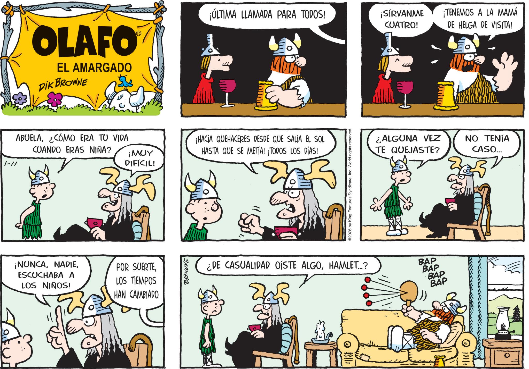 Gesture OCR: 1-1/ OLAFO EL AMARGADO DIK BROWNE ABUELA¿CÓMO ERA TU VIDA CUANDO ERAS NIÑA? ¡NUNCAESCUCHABA A LOS NIÑOS! ¡MUY DIFÍCIL! POR SUERTELOS TIEMPOS HAN CAMBIADO BROWNE ¡ÚLTIMA LLAMADA PARA TODOS! ¡SÍRVANME CUATRO! ¡HACIA QUEHACERES DESDE QUE SALÍA EL SOL HASTA QUE SE METÍA! ¡TODOS LOS DÍAS! 2026 by King Features SyndicateInc. World rights reserved. ¿DE CASUALIDAD OÍSTE ALGOHAMLET...? ¿ALGUNA VEZ TE QUEJASTE? BAP BAP BAP BAP ¡TENEMOS A LA MAMÁ DE HELGA DE VISITA! ?? ????? CASO... 1-1 / OLAFO EL AMARGADO DIK BROWNE ABUELA¿ CÓMO ERA TU VIDA CUANDO ERAS NIÑA ? ¡ NUNCAESCUCHABA A LOS NIÑOS ! ¡ MUY DIFÍCIL ! POR SUERTELOS TIEMPOS HAN CAMBIADO BROWNE ¡ ÚLTIMA LLAMADA PARA TODOS ! ¡ SÍRVANME CUATRO ! ¡ HACIA QUEHACERES DESDE QUE SALÍA EL SOL HASTA QUE SE METÍA ! ¡ TODOS LOS DÍAS ! 2026 by King Features SyndicateInc. World rights reserved . ¿ DE CASUALIDAD OÍSTE ALGOHAMLET ... ? ¿ ALGUNA VEZ TE QUEJASTE ? BAP BAP BAP BAP ¡ TENEMOS A LA MAMÁ DE HELGA DE VISITA ! ?? ????? CASO ...
