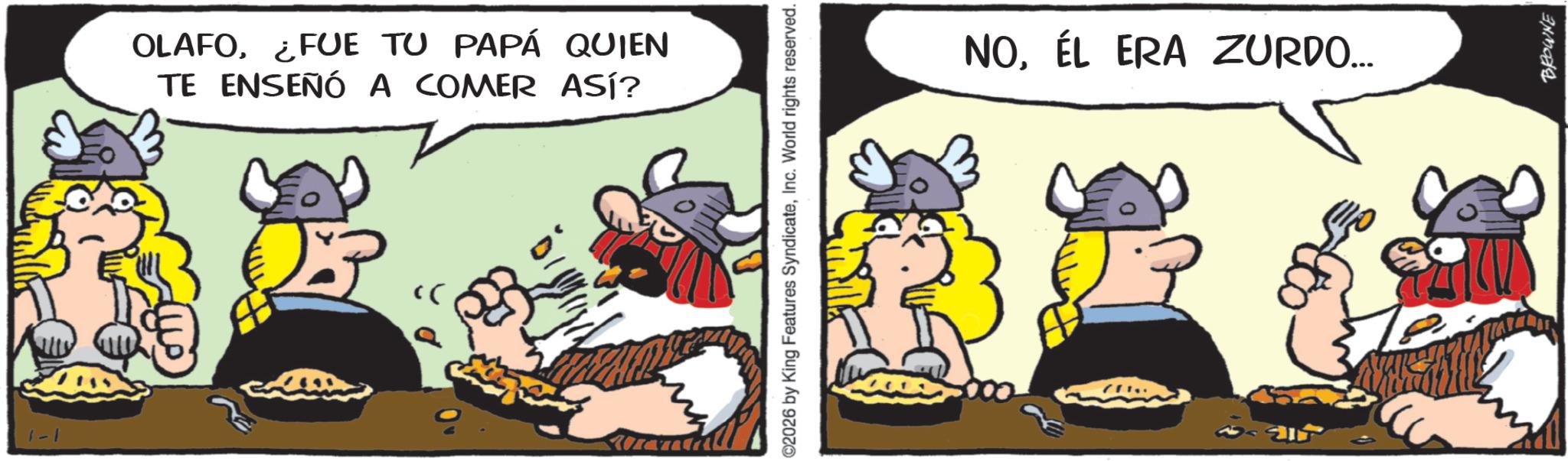 Animated cartoon OCR: 1-1 OLAFO¿FUE TU PAPÁ QUIEN TE ENSEÑÓ A COMER ASÍ? 02026 by King Features SyndicateInc. World rights reserved. NOÉL ERA ZURDO... BROWNE 1-1 OLAFO¿ FUE TU PAPÁ QUIEN TE ENSEÑÓ A COMER ASÍ ? 02026 by King Features SyndicateInc. World rights reserved . NOÉL ERA ZURDO ... BROWNE